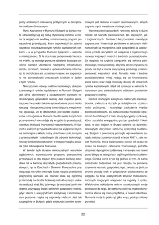 próby arbitralnych interwencji politycznych w zarządza-nie 
sektorem finansowym. 
Rynki kapitałowe w Rumunii i Bułgarii są bardzo ma-łe 
i charakteryzują się niską płynnością pomimo, a mo-że 
ze względu na wadliwy i sfuszerowany program po-wszechnej 
prywatyzacji, który doprowadził do zalania 
wcześniej nieuregulowanych rynków kapitałowych set-kami 
– a w przypadku Rumunii tysiącami – walorów 
o niskiej jakości. O ile oba kraje podejmowały heroicz-ne 
wysiłki, by wdrożyć poważne działania budujące za-ufanie 
poprzez utworzenie niezbędnej infrastruktury 
obrotu, rozliczeń, notowań i upowszechniania informa-cji, 
to dotychczas ani uczestnicy krajowi, ani zagranicz-ni 
nie zainwestowali znaczących środków w żaden 
z tych rynków. 
Niski poziom rozwoju sektora bankowego, ubezpie-czeniowego 
i rynków kapitałowych w Rumunii i Bułgarii 
jest silnie skorelowany z początkowymi wynikami re-strukturyzacji 
gospodarki realnej. Jest zupełnie jasne, 
że poważne zniekształcenia spowodowane przez niedo-rzeczną 
i nieodpowiedzialną komunistyczną megaloma-nię 
sprawiają, że to dziedzictwo jest bardzo ciężkie – 
znów, szczególnie w Rumunii. Bardzo wiele dużych firm 
przemysłowych nie nadaje się w ogóle do prywatyzacji, 
nawet po likwidacji finansowej i rozczłonkowaniu.W licz-nych 
i ważnych przypadkach sens ma wyłącznie fizycz-ne 
zamknięcie zakładu, który utracił swe rynki, korzysta 
z przestarzałych i szkodliwych dla zdrowia technologii, 
niszczy środowisko naturalne i w miejsce majątku posia-da 
tylko zobowiązania finansowe. 
W świetle tych skrajnie niekorzystnych warunków 
wyjściowych, wprowadzenie programu powszechnej 
prywatyzacji w obu krajach było jeszcze bardziej szko-dliwe 
niż w bardziej dojrzałych gospodarkach przemy-słowych, 
np. w Czechach i Słowenii. Powszechna pry-watyzacja 
nie tylko stworzyła iluzję nabycia prawdziwej 
pozytywnej wartości, ale również stała się ogromną 
przeszkodą na drodze bolesnej restrukturyzacji i unika-nia 
realizacji strat. Nic dziwnego, że ostrożne banki nie-chętnie 
pożyczają środki sektorom gospodarki realnej, 
gdyż klienci o wiarygodności kredytowej i kontrolowa-nym 
poziomie ryzyka są naprawdę nieliczni. Jest tak 
szczególnie w Bułgarii, gdzie większość banków syste-mowych 
jest obecnie w rękach renomowanych, silnych 
zagranicznych inwestorów strategicznych. 
Wprowadzenie gospodarki rynkowej zależy w dużej 
mierze od nowych przedsięwzięć, tak krajowych, jak 
i zagranicznych. Ponieważ bezpośrednie inwestycje 
zagraniczne i inwestycje portfelowe w sektorach niefi-nansowych 
są marginalne, obie gospodarki są uzależ-nione 
przede wszystkim od ekspansji i organicznego 
rozwoju krajowych małych i średnich przedsiębiorstw. 
Ze względu na szybkie zawężanie się sektora pań-stwowego, 
nowo powstały, aktywny sektor prywatny po 
prostu nie był w stanie swą łączną produkcją zrekom-pensować 
wszystkich strat. Ponadto małe i średnie 
przedsiębiorstwa mniej nadają się do finansowania 
przez banki oraz mają mniejszy dostęp do otwartych 
rynków kapitałowych. Stąd też sytuacja w sektorze fi-nansowym 
jest zwierciadlanym odbiciem problemów 
gospodarki realnej. 
Oprócz rosnących zaległości niektórych przedsię-biorstw, 
zwłaszcza dużych przedsiębiorstw użytecz-ności 
publicznej, i rozdętego zadłużenia między 
przedsiębiorstwami, co odzwierciedla miękkość ogra-niczeń 
budżetowych i brak silnej dyscypliny rynkowej, 
która rzucałaby wiarygodną groźbę upadłości i likwi-dacji, 
w obu krajach w drugiej połowie lat dziewięć-dziesiątych 
utrzymano ostrożną dyscyplinę budżeto-wą. 
Bułgarii z pewnością pomogło wprowadzenie za-rządu 
walutą (currency board) w lecie 1997 r., ale na-wet 
Rumunia, która balansowała ponoć od czasu do 
czasu na krawędzi załamania finansowego, potrafiła 
utrzymać dyscyplinę budżetową i wysunęła się nawet 
przed Węgry w kategoriach ogólnego bilansu budżeto-wego. 
Gorzka ironia kryje się jednak w tym, że sama 
ostrożność budżetowa nie jest receptą na ponowne 
ożywienie wzrostu gospodarczego, zwłaszcza jeśli po 
stronie podaży brak w gospodarce dostosowania ze 
względu na brak elastycznych struktur mikroekono-micznych 
mogących reagować na sygnały z rynku. 
Wielokrotne odkładanie reform strukturalnych może 
prowadzić do tego, że ostrożna polityka makroekono-miczna 
stanie się mało przydatna, a nawet szkodliwa. 
Rumunia może tu posłużyć jako wręcz podręcznikowy 
przykład. 
22 
 