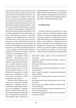 tucji prywatnych i tradycji ostrożnych zachowań w życiu 
społeczno-ekonomicznym. Po drugie, kiedy wreszcie do-biegło 
końca daremne doświadczenie komunizmu z kie-rowaniem 
gospodarką, na światowych rynkach zacho-dziły 
już na masową skalę transakcje ponadgraniczne, 
zaś międzynarodowa konkurencyja wytworzyła nowe, 
lepsze usługi na bezprecedensową skalę. Po trzecie za-demonstrowane 
wpływy liberalnego kapitalizmu, nagło-śnione 
przez współczesne środki przekazu, w powiąza-niu 
z przemożną chęcią nadążania za najbardziej rozwi-niętymi 
krajami świata wytworzyły wśród klientów z Euro-py 
Środkowo-Wschodniej niemal niezaspokojone pra-gnienie 
natychmiastowego dostępu do najnowszych 
i najlepszych usług. Współdziałanie tych i wielu innych 
czynników sprawia, że ludzie, którzy wreszcie mają swo-bodę 
wyboru, nie chcą czekać kolejnych 50 lat na tę sa-mą 
jakość usług, jaka dostępna jest na Zachodzie. Ale 
niestety, ludzie domagający się najwyższej jakości jako 
konsumenci nie są w stanie jej wytworzyć jako producen-ci. 
Sami domagają się natychmiastowego dostępu do 
niezawodnych, sprawdzonych produktów i usług, a jed-nocześnie 
nie chcą zaakceptować struktur 
– włączając w to zagraniczny nadzór 
właścicielski – które faktycznie tworzą 
i utrzymują wysoki poziom jakości takich 
produktów i usług. (Komunistyczni deputo-wani 
w rosyjskim parlamencie wypowia-dali 
się prywatnie, że choć nie mogą zaak-ceptować 
zagranicznej kontroli nad naj-większymi 
bankami krajowymi, to swoje 
oszczędności lokują głównie w bankach 
zagranicznych funkcjonujących w Rosji 
lub za granicą. Nacjonalizm i populizm 
utrwalają tylko rządy oligarchii.) 
Przejęcie kontroli nad instytucjami finan-sowymi 
przez zagranicznych partnerów 
strategicznych to najlepsza metoda na 
przeskoczenie przepaści między mentalno-ścią 
bardzo wymagających i poddanych 
wpływom zachodnim konsumentów a bar-dzo 
trudną do wypracowania świadomością 
tego, co niezbędne jest, by z pełną ostroż-nością 
świadczyć usługi i wytwarzać pro-dukty 
tej samej jakości.Ponieważ nie ma sensu opierać się 
wpływom konsumenckiego kapitalizmu lub je spowalniać, 
jedynym sposobem jest przyspieszenie (od)tworzenia kul-tury 
zaufania i tradycji ostrożności charakteryzujących wy-dajną 
i dobrze funkcjonującą gospodarkę rynkową. 
13. Konkurencja 
Kierowanie transformacją to raczej sztuka niż nauka. 
Kluczowe znaczenie ma planowanie kolejnych działań 
i etapów. O ile wspieranie nieograniczonej konkurencji 
krajowej jest niezbędne od samego początku, to konku-rencję 
międzynarodową można zwiększać stopniowo, ale 
zgodnie z jasno określonym i upublicznionym zbiorem 
kryteriów operacyjnych. Kraje przygotowujące się do 
przystąpienia do wspólnego rynku unijnego będą mogły 
dokonać o wiele szybszych postępów, nie tylko w katego-riach 
przychodów czy wydajności, ale również kultury 
i tradycji.Podnoszenie wiarygodności kredytowej klientów 
– równe szanse wejścia i zejścia z rynku przy maksymalnej 
transparencji 
– zdecydowane zwalczanie wszelkiej sektorowej i regionalnej 
fragmentacji rynków 
– eliminacja administracyjnych limitów kredytów, stóp procento-wych 
i opłat 
– stopniowa liberalizacja transakcji ponadgranicznych i przepły-wów 
kapitałowych 
– proste, rozsądne, przejrzyste i równomiernie egzekwowane 
zasady podatkowe 
– mocna kultura i regulacje chroniące wierzycieli w życiu ekono-micznym 
– ścisłe egzekwowanie zasad niewypłacalności wobec całej ga-my 
klientów 
– równe pole gry we wszystkich odrębnych obszarach pośre-dnictwa 
finansowego 
– tylko tymczasowe preferencje podatkowe zwiększające wiary-godność 
kredytową klientów 
– bezpośrednie zaangażowanie państwa w tworzenie infrastruk-tury 
fizycznej i ludzkiej 
27 
 