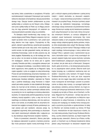 wej kariery, braku uczestnictwa w zarządzaniu.W bardzo 
scentralizowanych instytucjach finansowych jest wyraźnie 
widoczne odsunięcie od kompetencji i decyzji pracowników 
danego kraju. Decyzje bowiem podejmowane są przez 
spółkę-matkę w Londynie czy też Nowym Jorku. Delego-wani 
przez spółkę-matkę do Polski czy na Węgry pracow-nicy 
nie mają uprawnień decyzyjnych, ich zadaniem za-zwyczaj 
jest jedynie sprzedaż usług czy produktów. 
Po dziesięciu latach transformacji, etap rozwoju i wy-zwania 
stojące przed Polską iWęgrami związane z tym roz-wojem 
są bardzo różne w porównaniu z tym, przed czym 
stoją obecnie inne kraje regionu. Przynajmniej na Wę-grzech, 
zdaniem Lajosa Bokrosa, wyraźnie jest zauważalny 
nadmiar banków jak na tak mały rynek, mimo wysokiej dy-namiki 
wzrostu nie tylko gospodarki realnej, ale także po-średnictwa 
finansowego, rynek nie tylko poszerza się, ale 
także pogłębia.Wydawałoby się, że dla każdego jest miej-sce 
na rynku i nic nie stanie na drodze rozwoju firmom na 
nim działającym. Jednak nie do końca jest to zgodne 
z prawdą. Powodów jest kilka, a szczególnie ciekawym jest 
fakt, że następuje konsolidacja, i w jej efekcie niektóre duże 
banki zagraniczne, które pojawiły się na Węgrzech, będą 
często wypadać z rynku ze względu na ostrą konkurencję. 
Proces ten jest konsekwencją utrzymania imperatywu ren-towności, 
a to prowadzi do kolejnego logicznego kroku – re-strukturyzacji, 
likwidacji oddziałów i placówek itp. Pytanie 
więc o podmiot świadczący usługi finansowe w małych 
wsiach jest wielce zasadne, bo taka działalność dla dużego 
banku nie musi być aż tak rentowna, by uzasadniać jego 
obecność w danej wsi. Jednak zamknięcie oddziału banku 
na prowincji nie ma nic wspólnego ze strukturą własnościo-wą 
banku. Co więcej każdy podmiot gospodarczy musi być 
rentowny, inaczej wypadnie z rynku. a więc nie ma to nic 
wspólnego ze strukturą własnościową. Jest ona ważna je-dynie 
w tym sensie, że zmusiłaby bank do utrzymania ren-towności 
bez względu na koszty.Wbanku państwowym za-rząd 
zawsze jest pod naciskami, odczuwa presje, by 
uwzględniać argumenty, które przemawiają za utrzymywa-niem 
takich nierentownych oddziałów tylko i wyłącznie po 
to, aby świadczyć usługi finansowe wszędzie i każdemu. 
Trudno mi powiedzieć, stwierdził L. Bokros, jaka była-by 
najlepsza odpowiedź na pytanie o bankiera prowincji. 
Być może panaceum będzie rozwój technologii. W kra-jach, 
w których stajemy przed problemem z jednej strony 
małych i niskich dochodów na obszarach wiejskich, 
a z drugiej – dużej koncentracji przychodów w niektórych 
miastach (na przykład Rosja, Ameryka Łacińska) zasad-ne 
wydaje się oddzielenie tradycyjnego, normalnego, 
ostrożnego rodzaju bankowości od pośrednictwa finanso-wego. 
Koniecznym wydaje się też świadczenie podstawo-wych 
usług finansowych na rzecz ludzi, którzy nie są bar-dzo 
rentownymi klientami, co oznacza odstąpienie od 
zwykłych zasad bankowości komercyjnej. Być może 
wskazana byłaby w tym przypadku interwencja fiskalna, 
swego rodzaju odrębnej agendy skarbu państwa, instytu-cji, 
która świadczyłaby takie usługi? Ale dlaczego mieliby-śmy 
określać ją mianem banku? Dlaczego miałaby to być 
część zwykłego, konkurencyjnego z natury sektora ban-kowego? 
Wraz z upływem czasu i wyrównaniem się po-ziomu 
dochodów ludzie i na tych mniej rozwiniętych ob-szarach 
wiejskich będą mieć wyższe dochody i potrzeba 
takich dodatkowych, zastępczych usług finansowych mo-że 
zanikać, tak jak stało się to w Niemczech, Szwajcarii, 
Austrii, gdzie sto lat temu, a nie dzisiaj była pewna potrze-ba 
na zaspokojenie takich potrzeb. Obecnie banki tych 
krajów borykają się z problemem nadmiernej sieci od-działów 
i nasycenia rynku bankami. W krajach Europy 
Środkowo-Wschodniej być może jest duże nasycenie 
bankami, ale one ciągle mają słabo rozwiniętą sieć. Być 
może rozwiązanie da technologia i pozwoli na przesko-czenie 
na dalszy etap rozwoju, co wymagać będzie dal-szej 
edukacji, szkolenia, pomocy klientom, by mogli zro-zumieć 
jak funkcjonuje bankowość elektroniczna. E-ban-ki 
pojawiły się nie tylko w Polsce, ale w Czechach, na Sło-wacji, 
Węgrzech itp. Po pierwsze – istnieje więc pole ma-newru. 
Po drugie – jeśli popatrzymy na faktyczne zapo-trzebowanie 
na usługi finansowe, to stwierdzimy, że nie 
wszyscy tam występują, bo niestety mamy rosnącą prze-paść 
w poziomie przychodów w społeczeństwie. Im dalej 
na Wschód, tym bardziej brutalne są różnice. W Rosji 
70 proc. mieszkańców nie było dotychczas w banku, bo 
nie miało takiej potrzeby. Kraje Europy Środkowo-Wscho-dniej, 
z punktu widzenia Zachodu, są małymi krajami. Nie 
wydaje się więc, stwierdził L.Bokros, by w Polsce, na Wę-grzech, 
w Czechach czy na Słowacji świadczenie dobrej 
jakości usług finansowych na obszarach wiejskich było 
30 
 