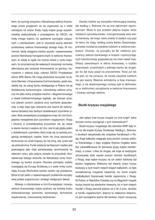 kiem, bo wymogi związane z liberalizacją sektora finanso-wego 
przed przyjęciem do tej organizacji są o wiele 
ostrzejsze niż unijne. Kiedy rządy krajów grupy wyszeh-radzkiej 
zadecydowały o przystąpieniu do OECD, nie 
miały innego wyboru niż spełnienie wymogów związa-nych 
z członkostwem. Jest to niezwykle ważny element 
przebudowy sektora finansowego danego kraju. W mo-mencie, 
kiedy osiągamy bardzo wysoki i zaawansowany 
poziom liberalizacji transgranicznych w sektorze finanso-wym, 
to wtedy w ogóle nie można mówić o rynku krajo-wym, 
bo przynajmniej dla większych korporacji normalną 
alternatywą jest szukanie finansowania za granicą i ko-rzystanie 
z sektora kraju członka OECD. Przykładowo 
klienci BRE Banku SA mogą swobodnie korzystać na te-renie 
Niemiec z finansowania Commerzbanku, jeżeli oka-załoby 
się, że usługi banku działającego w Polsce nie są 
dostatecznie konkurencyjne. Liberalizacja sektora ozna-cza 
nie tylko wolny przepływ średnio- i długoterminowego 
a nawet krótkoterminowego kapitału, ale również ozna-cza 
pewien poziom zaufania przy wymianie gospodar-czej, 
a więc tego typu otoczenie jest ważne do wykony-wania 
transakcji bez żadnych dodatkowych czynników ry-zyka. 
Brak perspektywy przystąpienia kraju do Unii Euro-pejskiej 
niewątpliwie jest czynnikiem negatywnym. Rosja 
i Ukraina w przewidywalnej przyszłości nie są nawet 
w stanie marzyć o wejściu do Unii. Jest to jak gdyby jeden 
z dodatkowych czynników, który kryje się za swoistą aro-gancją 
tamtejszych rządów, które nie chcą wpuszczać 
konkurencji na rynek krajowy, bo nie chcą, aby rynek stał 
się jednostronny. Punkt widzenia tamtejszych rządów jest 
postrzegany jako chęć państwowego dominowania na 
własnym rynku, jako jedyna recepta na przyszłość. Kon-sekwencje 
takiego stosunku do liberalizacji rynku finan-sowego 
są bardzo przykre. Rozziew pomiędzy szybko 
rozwijającą się Europą Środkową a o wiele mniej rozwi-niętą 
Europą Wschodnią bardzo szybko się powiększa. 
Może to być jeden z najważniejszych problemów europej-skiej 
polityki zagranicznej i strategii następnych dekad. 
Mówiąc o członkostwie w Unii Europejskiej i rozwoju 
sektora finansowego często podnosi się kwestię braku 
doświadczonego personelu bankowego, fachowców 
współczesnej, nowoczesnej bankowości. 
Zasoby ludzkie są niezwykle interesującą kwestią, 
ale według L. Bokrosa nie są one ogromnym ograni-czeniem. 
Może to być problem jedynie krajów, które 
niedawno sprywatyzowały i zreorganizowały swój sek-tor 
bankowy, ale kraje, które zrobiły to siedem czy pięć 
lat temu nie mają, według oceny Banku Światowego, 
potrzeby rozwijania zasobów ludzkich w sektorze ban-kowym. 
Chociaż, na początku lat 90. niektórzy pra-cownicy 
sektora bankowego w krajach rozpoczynają-cych 
transformację gospodarczą nie mieli nawet kwa-lifikacji 
zawodowych w sferze finansowej, a szybko 
awansowali, przechodzili z jednego banku do drugie-go, 
bo był duży popyt na pracowników. Teraz już tak 
nie jest, co nie oznacza, że rozwój zasobów ludzkich 
nie jest ważny. Obecnie wchodzimy w fazę intensyw-nego, 
a nie ekstensywnego rozwoju (jak to definiowa-no 
w stalinizmie) zarządzania w sektorze finansowym 
i rozwoju samego sektora. 
Skutki kryzysu rosyjskiego 
Jaki wpływ miał kryzys rosyjski na inne kraje? Jakie 
wnioski można wyciągnąć z tych doświadczeń? 
Skutki kryzysu rosyjskiego dla członków WNP były in-ne 
niż dla krajów Europy Środkowej.Według L. Bokrosa, 
o skutkach decydowała siła związków handlowych z Ro-sją. 
Kraje bałtyckie osiągnęły duży poziom rozwoju sekto-ra 
finansowego, z tego względu Estonia mogłaby łatwo 
być zakwalifikowana do pierwszej grupy krajów transfor-macji, 
a Łotwa i Litwa do drugiej, ale kraje te tradycyjnie 
utrzymywały dość wysoki poziom obrotów handlowych 
z Rosją, stąd wpływ kryzysu na ich sektor bankowy był 
bardzo negatywny. Widoczny był otwarty wręcz kryzys 
bankowy w tych trzech małych krajach bałtyckich, co było 
konsekwencją rosyjskiej katastrofy, bo banki krajów 
nadbałtyckich finansowały handel zagraniczny z Rosją. 
WPolsce, w Republice Czeskiej czy na Węgrzech rosyjski 
kryzys okazał się absolutnie nieważny, bo w tych krajach 
handel z Rosją stanowił jedynie od 4 do 5 proc. obrotów 
w handlu zagranicznym, dotyczy to zwłaszcza eksportu, 
co jest szczególnie ważne dla banków; import zazwyczaj 
33 
 