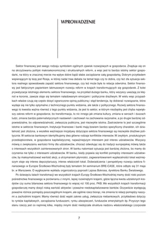 WPROWADZENIE 
Sektor finansowy jest swego rodzaju symbolem ogólnych zjawisk rozwojowych w gospodarce. Znajduje się on 
na skrzyżowaniu polityki makroekonomicznej i strukturalnych reform, a więc jest to bardzo istotny sektor gospo-darki, 
na który w znacznej mierze ma wpływ dobre bądź słabe zarządzanie całą gospodarką. Dobrym przykładem 
wspierającym tę tezę jest Rosja, w której nadal trwa debata na temat tego czy to dobra, czy też zła sytuacja sek-tora 
realnego spowodowała zapaść sektora finansowego, czy też może była to relacja odwrotna. Sektor finanso-wy 
jest faktycznym papierkiem lakmusowym rozwoju reform w krajach transformujących się gospodarek. Z kolei 
prywatyzacja istotnego elementu sektora finansowego, na przykład dużego banku, który wszyscy uważają za klej-not 
w koronie, zawsze staje się tematem naładowanym emocjami i politycznie drażliwym. W wielu więc przypad-kach 
władze czują się często dosyć ograniczone opinią publiczną i stąd tendencja, by dobierać rozwiązanie, które 
wydaje się nie tylko optymalne z technicznego punktu widzenia, ale także z politycznego. Rozwój sektora finanso-wego 
to kwestia ważna również z tego punktu widzenia, że jest to sektor, w którym niezbędny jest chyba najwięk-szy 
zakres reform w gospodarce, bo transformacja, to nic innego jak zmiana kultury, zmiana w sercach i duszach 
ludzi, zmiana bardzo paternalistycznych nastawień i zachowań na zachowania racjonalne, a po drugie bardziej od-powiedzialne, 
bo odpowiedzialność, zwłaszcza publiczna, jest niezwykle istotna. Zastrzeżenie to jest szczególnie 
istotne w sektorze finansowym. Instytucje finansowe i banki mają bowiem bardzo specyficzny charakter, ich dzia-łalność 
jest złożona, a wszelkie ważniejsze inicjatywy dotyczące sektora finansowego są niezwykle drażliwe poli-tycznie. 
W sektorze bankowym identyfikujemy dwa główne rodzaje konfliktów interesów.W zwykłym, produkcyjnym 
przedsiębiorstwie, w gospodarce kapitalistycznej, najważniejszym interesem jest interes udziałowców. Wszyscy 
mówią o zwiększaniu wartości firmy dla udziałowców, chociaż odwołując się do tradycji europejskiej mówią także 
o interesach wszystkich zainteresowanych stron. W banku natomiast sytuacja jest bardziej złożona, bo mamy do 
czynienia nie tylko z interesami udziałowców. W banku, kiedy pojawia się konflikt pomiędzy interesami udziałow-ców, 
by maksymalizować wartość akcji, a utrzymaniem płynności, zagwarantowaniem wypłacalności lokat ważniej-szym 
staje się interes depozytariuszy, interes właścicieli lokat. Doświadczenia i perspektywy rozwoju sektora fi-nansowego 
w Europie Środkowo-Wschodniej były tematem 54 seminarium BRE-CASE, które odbyło się 31 maja 
br. w Warszawie. O wygłoszenie wykładu organizatorzy poprosili Lajosa Bokrosa, dyrektora Banku Światowego. 
Po dziesięciu latach transfomacji we wszystkich krajach Europy Środkowo-Wschodniej mamy dość niski poziom 
pośrednictwa finansowego w porównaniu z innymi, lepiej rozwiniętymi krajami, gdzie łączna kwota udzielonych kre-dytów 
czy suma bilansowa sektora finansowego to więcej niż 100 proc. PKB. We wszystkich krajach transformacji 
gospodarczej mamy dosyć niską wartość aktywów i poważne niedokapitalizowanie banków. Oczywiście występują 
poważne różnice pomiędzy poszczególnymi krajami, ale ogólnie rzecz biorąc, nie zmienia to relacji pomiędzy naszy-mi 
a zachodnimi krajami. Mamy również dość wąski zakres usług, zwłaszcza niebankowych, przykładowo dotyczy 
to rynków kapitałowych, zarządzania funduszami, rynku ubezpieczeń, funduszów emerytalnych itp. Przyczyn tego 
stanu rzeczy jest co najmniej kilka, między innymi dość niedojrzała struktura nadzoru właścicielskiego (corporate 
7 
 