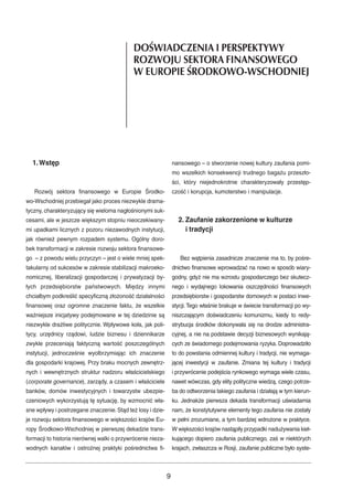1.Wstęp 
DOŒWIADCZENIA I PERSPEKTYWY 
ROZWOJU SEKTORA FINANSOWEGO 
WEUROPIE ŒRODKOWO-WSCHODNIEJ 
Rozwój sektora finansowego w Europie Środko-wo- 
Wschodniej przebiegał jako proces niezwykle drama-tyczny, 
charakteryzujący się wieloma nagłośnionymi suk-cesami, 
ale w jeszcze większym stopniu nieoczekiwany-mi 
upadkami licznych z pozoru niezawodnych instytucji, 
jak również pewnym rozpadem systemu. Ogólny doro-bek 
transformacji w zakresie rozwoju sektora finansowe-go 
– z powodu wielu przyczyn – jest o wiele mniej spek-takularny 
od sukcesów w zakresie stabilizacji makroeko-nomicznej, 
liberalizacji gospodarczej i prywatyzacji by-łych 
przedsiębiorstw państwowych. Między innymi 
chciałbym podkreślić specyficzną złożoność działalności 
finansowej oraz ogromne znaczenie faktu, że wszelkie 
ważniejsze inicjatywy podejmowane w tej dziedzinie są 
niezwykle drażliwe politycznie. Wpływowe koła, jak poli-tycy, 
urzędnicy rządowi, ludzie biznesu i dziennikarze 
zwykle przeceniają faktyczną wartość poszczególnych 
instytucji, jednocześnie wyolbrzymiając ich znaczenie 
dla gospodarki krajowej. Przy braku mocnych zewnętrz-nych 
i wewnętrznych struktur nadzoru właścicielskiego 
(corporate governance), zarządy, a czasem i właściciele 
banków, domów inwestycyjnych i towarzystw ubezpie-czeniowych 
wykorzystują tę sytuację, by wzmocnić wła-sne 
wpływy i postrzegane znaczenie. Stąd też losy i dzie-je 
rozwoju sektora finansowego w większości krajów Eu-ropy 
Środkowo-Wschodniej w pierwszej dekadzie trans-formacji 
to historia nierównej walki o przywrócenie nieza-wodnych 
kanałów i ostrożnej praktyki pośrednictwa fi-nansowego 
– o stworzenie nowej kultury zaufania pomi-mo 
wszelkich konsekwencji trudnego bagażu przeszło-ści, 
który niejednokrotnie charakteryzowały przestęp-czość 
i korupcja, kumoterstwo i manipulacje. 
2. Zaufanie zakorzenione w kulturze 
i tradycji 
Bez wątpienia zasadnicze znaczenie ma to, by pośre-dnictwo 
finansowe wprowadzać na nowo w sposób wiary-godny, 
gdyż nie ma wzrostu gospodarczego bez skutecz-nego 
i wydajnego lokowania oszczędności finansowych 
przedsiębiorstw i gospodarstw domowych w postaci inwe-stycji. 
Tego właśnie brakuje w świecie transformacji po wy-niszczającym 
doświadczeniu komunizmu, kiedy to redy-strybucja 
środków dokonywała się na drodze administra-cyjnej, 
a nie na podstawie decyzji biznesowych wynikają-cych 
ze świadomego podejmowania ryzyka. Doprowadziło 
to do powstania odmiennej kultury i tradycji, nie wymaga-jącej 
inwestycji w zaufanie. Zmiana tej kultury i tradycji 
i przywrócenie podejścia rynkowego wymaga wiele czasu, 
nawet wówczas, gdy elity polityczne wiedzą, czego potrze-ba 
do odtworzenia takiego zaufania i działają w tym kierun-ku. 
Jednakże pierwsza dekada transformacji uświadamia 
nam, że konstytutywne elementy tego zaufania nie zostały 
w pełni zrozumiane, a tym bardziej wdrożone w praktyce. 
Wwiększości krajów nastąpiły przypadki nadużywania kieł-kującego 
dopiero zaufania publicznego, zaś w niektórych 
krajach, zwłaszcza w Rosji, zaufanie publiczne było syste- 
9 
 