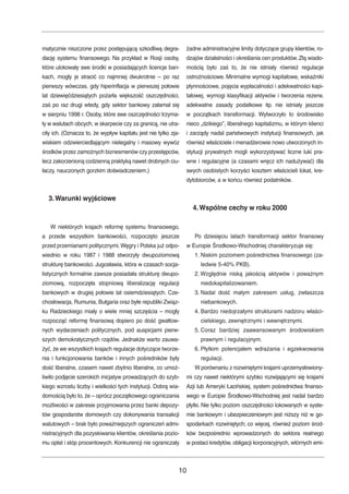 matycznie niszczone przez postępującą szkodliwą degra-dację 
systemu finansowego. Na przykład w Rosji osoby, 
które ulokowały swe środki w posiadających licencje ban-kach, 
mogły je stracić co najmniej dwukrotnie – po raz 
pierwszy wówczas, gdy hiperinflacja w pierwszej połowie 
lat dziewięćdziesiątych pożarła większość oszczędności, 
zaś po raz drugi wtedy, gdy sektor bankowy załamał się 
w sierpniu 1998 r. Osoby, które swe oszczędności trzyma-ły 
w walutach obcych, w skarpecie czy za granicą, nie utra-ciły 
ich. (Oznacza to, że wypływ kapitału jest nie tylko zja-wiskiem 
odzwierciedlającym nielegalny i masowy wywóz 
środków przez zamożnych biznesmenów czy przestępców, 
lecz zakorzenioną codzienną praktyką nawet drobnych ciu-łaczy, 
nauczonych gorzkim doświadczeniem.) 
3.Warunki wyjściowe 
W niektórych krajach reformę systemu finansowego, 
a przede wszystkim bankowości, rozpoczęto jeszcze 
przed przemianami politycznymi.Węgry i Polska już odpo-wiednio 
w roku 1987 i 1988 stworzyły dwupoziomową 
strukturę bankowości. Jugosławia, która w czasach socja-listycznych 
formalnie zawsze posiadała strukturę dwupo-ziomową, 
rozpoczęła stopniową liberalizację regulacji 
bankowych w drugiej połowie lat osiemdziesiątych. Cze-chosłowacja, 
Rumunia, Bułgaria oraz byłe republiki Związ-ku 
Radzieckiego miały o wiele mniej szczęścia – mogły 
rozpocząć reformę finansową dopiero po dość gwałtow-nych 
wydarzeniach politycznych, pod auspicjami pierw-szych 
demokratycznych rządów. Jednakże warto zauwa-żyć, 
że we wszystkich krajach regulacje dotyczące tworze-nia 
i funkcjonowania banków i innych pośredników były 
dość liberalne, czasem nawet zbytnio liberalne, co umoż-liwiło 
podjęcie szerokich inicjatyw prowadzących do szyb-kiego 
wzrostu liczby i wielkości tych instytucji. Dobrą wia-domością 
było to, że – oprócz początkowego ograniczania 
możliwości w zakresie przyjmowania przez banki depozy-tów 
gospodarstw domowych czy dokonywania transakcji 
walutowych – brak było poważniejszych ograniczeń admi-nistracyjnych 
dla pozyskiwania klientów, określania pozio-mu 
opłat i stóp procentowych. Konkurencji nie ograniczały 
żadne administracyjne limity dotyczące grupy klientów, ro-dzajów 
działalności i określania cen produktów. Złą wiado-mością 
było zaś to, że nie istniały również regulacje 
ostrożnościowe. Minimalne wymogi kapitałowe, wskaźniki 
płynnościowe, pojęcia wypłacalności i adekwatności kapi-tałowej, 
wymogi klasyfikacji aktywów i tworzenia rezerw, 
adekwatne zasady podatkowe itp. nie istniały jeszcze 
w początkach transformacji. Wytworzyło to środowisko 
nieco „dzikiego”, liberalnego kapitalizmu, w którym klienci 
i zarządy nadal państwowych instytucji finansowych, jak 
również właściciele i menadżerowie nowo utworzonych in-stytucji 
prywatnych mogli wykorzystywać liczne luki pra-wne 
i regulacyjne (a czasami wręcz ich nadużywać) dla 
swych osobistych korzyści kosztem właścicieli lokat, kre-dytobiorców, 
a w końcu również podatników. 
4.Wspólne cechy w roku 2000 
Po dziesięciu latach transformacji sektor finansowy 
w Europie Środkowo-Wschodniej charakteryzuje się: 
1. Niskim poziomem pośrednictwa finansowego (za-ledwie 
5-40% PKB). 
2. Względnie niską jakością aktywów i poważnym 
niedokapitalizowaniem. 
3. Nadal dość małym zakresem usług, zwłaszcza 
niebankowych. 
4. Bardzo niedojrzałymi strukturami nadzoru właści-cielskiego, 
zewnętrznymi i wewnętrznymi. 
5. Coraz bardziej zaawansowanym środowiskiem 
prawnym i regulacyjnym. 
6. Płytkim potencjałem wdrażania i egzekwowania 
regulacji. 
Wporównaniu z rozwiniętymi krajami uprzemysłowiony-mi 
czy nawet niektórymi szybko rozwijającymi się krajami 
Azji lub Ameryki Łacińskiej, system pośrednictwa finanso-wego 
w Europie Środkowo-Wschodniej jest nadal bardzo 
płytki. Nie tylko poziom oszczędności lokowanych w syste-mie 
bankowym i ubezpieczeniowym jest niższy niż w go-spodarkach 
rozwiniętych; co więcej, również poziom środ-ków 
bezpośrednio wprowadzonych do sektora realnego 
w postaci kredytów, obligacji korporacyjnych, wtórnych emi- 
10 
 