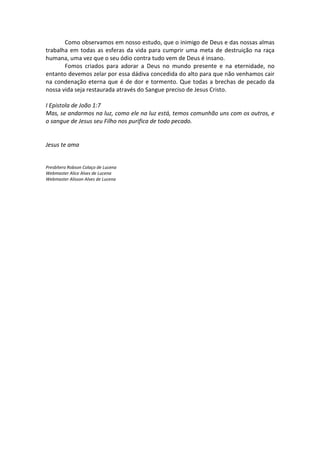 Como observamos em nosso estudo, que o inimigo de Deus e das nossas almas
trabalha em todas as esferas da vida para cumprir uma meta de destruição na raça
humana, uma vez que o seu ódio contra tudo vem de Deus é insano.
       Fomos criados para adorar a Deus no mundo presente e na eternidade, no
entanto devemos zelar por essa dádiva concedida do alto para que não venhamos cair
na condenação eterna que é de dor e tormento. Que todas a brechas de pecado da
nossa vida seja restaurada através do Sangue preciso de Jesus Cristo.

I Epistola de João 1:7
Mas, se andarmos na luz, como ele na luz está, temos comunhão uns com os outros, e
o sangue de Jesus seu Filho nos purifica de todo pecado.


Jesus te ama


Presbítero Robson Colaço de Lucena
Webmaster Alice Alves de Lucena
Webmaster Alisson Alves de Lucena
 