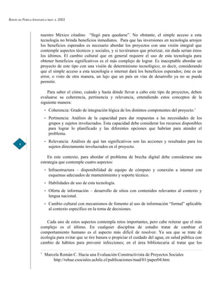 Boletín de Política Informática Núm. 6, 2003



                         nuestro México citadino “llegó para quedarse”. No obstante, el simple acceso a esta
                         tecnología no brinda beneficios inmediatos. Para que las inversiones en tecnología arrojen
                         los beneficios esperados es necesario abordar los proyectos con una visión integral que
                         contemple aspectos técnicos y sociales, y si tuviéramos que priorizar, sin duda serían éstos
                         los últimos. El cambio cultural que en general requiere el uso de esta tecnología para
                         obtener beneficios significativos es el más complejo de lograr. Es inaceptable abordar un
                         proyecto de este tipo con una visión de determinismo tecnológico, es decir, considerando
                         que el simple acceso a esta tecnología o internet dará los beneficios esperados; éste es un
                         error, o visto de otra manera, un lujo que un país en vías de desarrollo ya no se puede
                         permitir.

                             Para saber el cómo, cuándo y hasta dónde llevar a cabo este tipo de proyectos, deben
                         evaluarse su coherencia, pertinencia y relevancia, entendiendo estos conceptos de la
                         siguiente manera:
                               Coherencia: Grado de integración lógica de los distintos componentes del proyecto.1
                               Pertinencia: Análisis de la capacidad para dar respuestas a las necesidades de los
                               grupos y sujetos involucrados. Esta capacidad debe considerar los recursos disponibles
                               para lograr lo planificado y las diferentes opciones que habrían para atender el
                               problema.
                               Relevancia: Análisis de qué tan significativos son las acciones y resultados para los
        4
                               sujetos directamente involucrados en el proyecto.

                             En este contexto, para abordar el problema de brecha digital debe considerarse una
                         estrategia que contemple cuatro aspectos:
                               Infraestructura – disponibilidad de equipo de cómputo y conexión a internet con
                               esquemas adecuados de mantenimiento y soporte técnico.
                               Habilidades de uso de esta tecnología.
                               Oferta de información – desarrollo de sitios con contenidos relevantes al contexto y
                               lengua nacional.
                               Cambio cultural con mecanismos de fomento al uso de información “formal” aplicable
                               al contexto específico en la toma de decisiones.

                            Cada uno de estos aspectos contempla retos importantes, pero cabe reiterar que el más
                         complejo es el último. En cualquier disciplina de estudio tratar de cambiar el
                         comportamiento humano es el aspecto más difícil de resolver. Ya sea que se trate de
                         ecología para evitar que se tire basura o propiciar el cuidado del agua; en salud pública con
                         cambio de hábitos para prevenir infecciones; en el área bibliotecaria al tratar que los

                         1
                             Marcela Román C. Hacia una Evaluación Constructivista de Proyectos Sociales
                                 http://rehue.csociales.uchile.cl/publicaciones/mad/01/paper04.htm
 