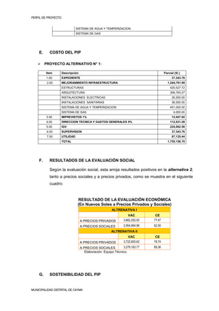 PERFIL DE PROYECTO                                                                                       2


                                SISTEMA DE AGUA Y TEMPERIZACION
                                SISTEMA DE GAS




    E.     COSTO DEL PIP

        PROYECTO ALTERNATIVO N° 1:

         Item        Descripción                                                       Parcial (S/.)
         1.00        EXPEDIENTE                                                              37,343.76
          2.00       MEJORANMIENTO INFRAESTRUCTURA                                       1,244,791.99
                     ESTRUCTURAS                                                           420,527.72
                     ARQUITECTURA                                                          306,764.27
                     INSTALACIONES ELECTRICAS                                                26,500.00
                     INSTALACIONES SANITARIAS                                                36,000.00
                     SISTEMA DE AGUA Y TEMPERIZACION                                       451,000.00
                     SISTEMA DE GAS                                                           4,000.00
         3.00        IMPREVISTOS 1%                                                          12,447.92
         4.00        DIRECCION TECNICA Y GASTOS GENERALES 9%                               112,031.28
         5.00        IGV                                                                   224,062.56
          6.00       SUPERVISION                                                             37,343.76
          7.00       UTILIDAD                                                                87,135.44
                     TOTAL                                                               1,755,156.70




    F.     RESULTADOS DE LA EVALUACIÓN SOCIAL

           Según la evaluación social, esta arroja resultados positivos en la alternativa 2,
           tanto a precios sociales y a precios privados, como se muestra en el siguiente
           cuadro:


                                 RESULTADO DE LA EVALUACIÓN ECONÓMICA
                                 (En Nuevos Soles a Precios Privados y Sociales)
                                                        ALTRENATIVA I
                                                                   VAC          CE
                                   A PRECIOS PRIVADOS           3,662,252.02   77.47
                                   A PRECIOS SOCIALES           2,954,894.98   62.50
                                                        ALTRENATIVA II
                                                                   VAC          CE
                                   A PRECIOS PRIVADOS           3,722,655.62   78.74
                                   A PRECIOS SOCIALES          3,279,183.77    69.36
                                      Elaboración: Equipo Técnico.




    G.     SOSTENIBILIDAD DEL PIP


MUNICIPALIDAD DISTRITAL DE CAYMA
 