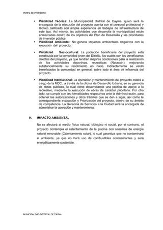 PERFIL DE PROYECTO                                                                            3


             Viabilidad Técnica: La Municipalidad Distrital de Cayma, quien será la
              encargada de la ejecución del proyecto cuenta con el personal profesional y
              técnico calificado con amplia experiencia en trabajos de infraestructura de
              este tipo. Así mismo, las actividades que desarrolla la municipalidad están
              enmarcadas dentro de los objetivos del Plan de Desarrollo y las prioridades
              de inversión pública
             Viabilidad Ambiental: No genera impactos ambientales negativos con la
              ejecución del proyecto.

             Viabilidad      Sociocultural: La población beneficiaria del proyecto está
              constituida por la comunidad joven del Distrito, los cuales son los beneficiarios
              directos del proyecto, ya que tendrán mejores condiciones para la realización
              de las actividades deportivas, recreativas (Natación); mejorando
              substancialmente su rendimiento en nado. Indirectamente se verán
              beneficiados la comunidad en general, sobre todo el área de influencia del
              proyecto.

             Viabilidad Institucional: La operación y mantenimiento del proyecto estará a
              cargo de la MDC., a través de la oficina de Desarrollo Urbano, en su gerencia
              de obras públicas, la cual viene desarrollando una política de apoyo a lo
              recreativo, mediante la ejecución de obras de carácter prioritario. Por otro
              lado, se cumple con las formalidades respectivas ante la Administración, para
              obtener las autorizaciones y otros trámites que se den a lugar, así como la
              correspondiente evaluación y Priorización del proyecto, dentro de su ámbito
              de competencia. La Gerencia de Servicios a la Ciudad será la encargada de
              administrar la operación y mantenimiento.


    H.       IMPACTO AMBIENTAL

             No se afectará al medio físico natural, biológico ni social, por el contrario, el
             proyecto contempla el calentamiento de la piscina con sistemas de energía
             natural renovable (Calentamiento solar), lo cual garantiza que no contaminará
             el ambiente, ya que no hará uso de combustibles contaminantes y será
             energéticamente sostenible.




MUNICIPALIDAD DISTRITAL DE CAYMA
 