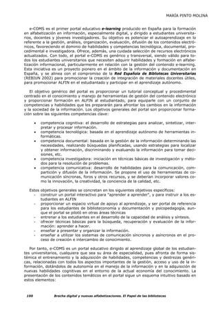 MARÍA PINTO MOLINA


   e-COMS es el primer portal educativo e-learning producido en España para la formación
en alfabetización en información, especialmente digital, y dirigido a estudiantes universita-
rios, docentes y jóvenes investigadores. Su objetivo es potenciar el autoaprendizaje en lo
referente a la gestión, análisis, organización, evaluación, difusión de los contenidos electró-
nicos, favoreciendo el dominio de habilidades y competencias tecnológica, documental, pro-
cedimental e investigadora. Ofrece, además, una cuidada selección de recursos electrónicos
actualizados. Con todo, el portal e-COMS es genérico y transversal, siendo válido para to-
dos los estudiantes universitarios que necesiten adquirir habilidades y formación en alfabe-
tización informacional, particularmente en relación con la gestión del contenido e-learning.
Esta iniciativa es un proyecto pionero en el ámbito de la información y documentación en
España, y se alinea con el compromiso de la Red Española de Bibliotecas Universitarias
(REBIUN 2002) para promocionar la creación de integración de materiales docentes útiles,
para promocionar ALFIN en el estudiantado y participar en el aprendizaje autónomo.

   El objetivo genérico del portal es proporcionar un tutorial conceptual y procedimental
centrado en el conocimiento y manejo de herramientas de gestión del contenido electrónico
y proporcionar formación en ALFIN al estudiantado, para equiparle con un conjunto de
competencias y habilidades que les prepararán para afrontar los cambios en la información
y la sociedad de la información. Los objetivos generales del portal son proporcionar forma-
ción sobre las siguientes competencias clave:

       •   competencia cognitiva: el desarrollo de estrategias para analizar, sintetizar, inter-
           pretar y procesar información.
       •   competencia tecnológica: basada en el aprendizaje autónomo de herramientas in-
           formáticas.
       •   competencia documental: basada en la gestión de la información determinando las
           necesidades, realizando búsquedas planificadas, usando estrategias para localizar
           y obtener información, discriminando y evaluando la información para tomar deci-
           siones, etc.
       •   competencia investigadora: iniciación en técnicas básicas de investigación y méto-
           dos para la resolución de problemas.
       •   competencia comunicativa: desarrollo de habilidades para la comunicación, com-
           partición y difusión de la información. Se propone el uso de herramientas de co-
           municación síncronas, foros y otros recursos, y se deberían incorporar valores co-
           mo la innovación, la creatividad, la conciencia de la calidad, etc.

  Estos objetivos generales se concretan en los siguientes objetivos específicos:
    - construir un portal interactivo para "aprender a aprender", y para instruir a los es-
        tudiantes en ALFIN
    - proporcionar un espacio virtual de apoyo al aprendizaje, y ser portal de referencia
        para los estudiantes de biblioteconomía y documentación y psicopedagogía, aun-
        que el portal se pilotó en otras áreas técnicas
    - entrenar a los estudiantes en el desarrollo de la capacidad de análisis y síntesis.
    - ofrecer técnicas básicas para la búsqueda, recuperación y evaluación de la infor-
        mación: aprender a hacer.
    - enseñar a presentar y organizar la información.
    - enseñar a utilizar los sistemas de comunicación síncronos y asíncronos en el pro-
        ceso de creación e intercambio de conocimiento.

   Por tanto, e-COMS es un portal educativo dirigido al aprendizaje global de los estudian-
tes universitarios, cualquiera que sea su área de especialidad, pues afronta de forma sis-
témica el entrenamiento y la adquisición de habilidades, competencias y destrezas genéri-
cas, relacionadas con todos los aspectos importantes de la gestión, acceso y uso de la in-
formación, dotándolos de autonomía en el manejo de la información y en la adquisición de
nuevas habilidades cognitivas en el entorno de la actual economía del conocimiento. La
presentación de los contenidos temáticos en el portal sigue un esquema intuitivo basado en
estos elementos:



 100              Brecha digital y nuevas alfabetizaciones. El Papel de las bibliotecas
 