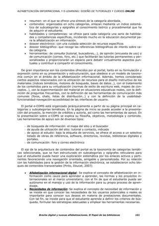 ALFABETIZACIÓN INFORMACIONAL Y E-LEARNING: DISEÑO DE TUTORIALES Y CURSOS ONLINE



     •   resumen: en el que se ofrece una síntesis de la categoría abordada.
     •   contenidos: organizados en ocho categorías, enlazan mediante un índice sistemá-
         tico de subcategorías y epígrafes al conocimiento teórico y procedimental que ha
         de adquirir el estudiante.
     •   habilidades y competencias: se ofrece para cada categoría una serie de habilida-
         des y competencias específicas, incidiendo mucho en la educación documental pa-
         ra la alfabetización en información.
     •   dossier electrónico: con una cuidada selección de recursos específicos
     •   dossier bibliográfico: que recoge las referencias bibliográficas de interés sobre ca-
         da categoría.
     •   herramientas: de consulta (tutorial, buscadores,..), de opinión (encuesta de uso) y
         de comunicación (correo, foro, etc.) que facilitarán las tutorías permanentes y per-
         sonalizadas y proporcionarán un espacio para debatir virtualmente aspectos pun-
         tuales y contribuir a compartir el conocimiento.

   De gran importancia son los contenidos ofrecidos por el portal, tanto en su formulación y
expresión como en su presentación y estructuración, que obedece a un modelo de taxono-
mía común en el ámbito de la alfabetización informacional. Además, hemos considerado
ciertos aspectos relacionados con la utilización de recursos para el diseño instructivo de los
materiales (índices temáticos, motores de búsqueda, bases de datos…), con el tratamiento
de los contenidos para su virtualización (normas de estilo de escritura web, mapeo de con-
ceptos…), con la experimentación del material en situaciones educativas reales, con la defi-
nición de preguntas frecuentes, con la definición de las herramientas de comunicación más
comunes (foros, chats, listas de distribución…) y con la definición de la usabilidad-
funcionalidad-navegación-accesibilidad de las interfaces de usuario.

   El portal e-COMS está organizado jerárquicamente a partir de su página principal en ca-
tegorías y subcategorías temáticas. En la página de inicio se puede acceder a la presenta-
ción del proyecto, la mención de créditos y autoría, así como las herramientas de apoyo. En
la presentación sobre e-COMS se explica su filosofía, objetivos, metodología y contenido.
Las herramientas de apoyo son de diversos tipos:

     - de búsqueda de información: el mapa del sitio y el buscador
     - de ayuda de utilización del sitio: tutorial y contacto, indicado
     - de apoyo al estudio: bajo la etiqueta de servicios, se ofrece el acceso a un selectivo
       listado de obras de referencia, software, directorios, revistas, bibliotecas digitales y
       portales.
     - de comunicación: foro y correo electrónico

   El eje de la arquitectura de contenidos del portal es la taxonomía de categorías temáti-
cas seleccionada, que se han estructurado en subcategorías y epígrafes reticulares para
que el estudiante pueda hacer una exploración sistemática por los enlaces activos y perti-
nentes favoreciendo una navegación orientada, amigable y personalizada. Por su relación
con las habilidades para la gestión de la información electrónica, se establecieron ocho blo-
ques de contenidos transversales (Pinto, Doucet, 2007)

     •   Alfabetización informacional-digital: Se explica el concepto de alfabetización en in-
         formación como cauce para aprender a aprender, las normas y los proyectos in-
         ternacionales en el marco universitario, con el fin de que el estudiante pueda ser
         autónomo en el manejo y uso de la información para su propio proceso de apren-
         dizaje.
     •   Necesidades de información: Se explica el concepto de necesidad de información y
         se insiste en que conocer las necesidades de los usuarios potenciales o reales es
         importante para conocer sus deseos en materia de prestaciones documentales.
         Con tal fin, se insiste para que el estudiante aprenda a definir los criterios de bús-
         queda, formular las estrategias adecuadas y emplear las herramientas necesarias.



                Brecha digital y nuevas alfabetizaciones. El Papel de las bibliotecas     101
 