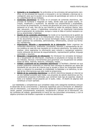 MARÍA PINTO MOLINA


       •   Iniciación a la investigación: Se profundiza en los principios del pensamiento cien-
           tífico, en los procesos de creación e innovación y en los métodos y técnicas de in-
           vestigación para que le ayuden en su proceso de aprendizaje así como en el dise-
           ño y planificación de sus trabajos.
       •   Contenidos electrónicos: Se incide en el concepto de contenido electrónico, des-
           provisto de fronteras e integrado en redes, donde cada cual puede crearlo, re-
           crearlo, modificarlo y reutilizarlo. Se abordan sus características y propiedades,
           sus formas de presentación, su manera de generarlo así como su estructura y pre-
           sentación en la web. Hoy día se usa Internet en todos los sectores (banca, sani-
           dad, educación, cultura...) habiéndose convertido en un importante instrumento
           para la generación de contenidos, aunque a veces le falta el control necesario so-
           bre su autenticidad y fiabilidad.
       •   Gestión de los contenidos electrónicos: Se incide en la importancia de la gestión de
           los contenidos electrónicos y la interpretación crítica de la información contenida
           en los documentos. El uso de las nuevas tecnologías obliga a que los estudiantes
           sepan gestionar los contenidos, administrarlos, referenciarlos, conocer sus forma-
           tos, transferirlos…
       •   Organización, filtración y representación de la información: Saber organizar los
           contenidos electrónicos, analizarlos, procesarlos, filtrarlos y representarlos de for-
           ma sintética es cada día mas necesario en el entorno electrónico. Se explica cómo
           analizar, cómo segmentar la información para volverla a reorganizar posterior-
           mente utilizando las técnicas de esquematización, representación gráfica, lenguaje
           controlado y resumen.
       •   Búsqueda y recuperación de información: Se introducen los conceptos de búsque-
           da y recuperación de información, enseñando al estudiante el manejo de diferen-
           tes métodos, técnicas y herramientas para garantizar una recuperación de calidad:
           bases de datos, Internet, tesauros, ontologías, mapas...
       •   Calidad y evaluación de los contenidos electrónicos: La facilidad y libertad con que
           pueden publicarse contenidos en Internet hace necesaria la adopción por parte del
           estudiante de una serie de criterios que le ayuden a filtrar los contenidos electró-
           nicos y a discernir la veracidad, la credibilidad, la fiabilidad y en definitiva, la cali-
           dad de las informaciones que este medio le proporciona.
       •   Edición de los contenidos electrónicos: La edición electrónica basada en internet es
           ya una realidad accesible para todos. Los proyectos de edición electrónica son fre-
           cuentemente proyectos multimedia, que combinan todo tipo de soportes: desde el
           texto a la realidad virtual pasando por el audio, vídeo… El diseño de páginas web
           constituye un buen ejemplo.

   Las habilidades y competencias que completan estas ocho categorías temáticas incluyen
el desarrollo de los conocimientos y destrezas específicos para la formación en alfabetiza-
ción en información, y se relacionan con el ciclo global del conocimiento basado en la gene-
ración, gestión, procesamiento, evaluación, recuperación y difusión de la información, con
los contextos de trabajo, generalmente el marco de una comunidad universitaria, y con el
objetivo prioritario de enseñar a aprender en entornos electrónicos.




 102              Brecha digital y nuevas alfabetizaciones. El Papel de las bibliotecas
 