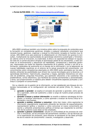 ALFABETIZACIÓN INFORMACIONAL Y E-LEARNING: DISEÑO DE TUTORIALES Y CURSOS ONLINE



  ● Portal ALFIN-EEES. URL: http://www.mariapinto.es/alfineees




    Alfin-EEES constituye también una iniciativa piloto sobre la propuesta de contenidos para
la formación en competencias genéricas, dirigida a cualquier estudiante universitario que
necesite buscar, gestionar, organizar y evaluar la información recogida en fuentes muy di-
versas. Alfin-EEES sirve para potenciar la alfabetización en información de quienes lo con-
sultan, multiplicando las oportunidades de aprendizaje electrónico autodirigido y fomentan-
do valores como la innovación, la creatividad, la ética o la capacidad de trabajar en equipo.
Se trata de un portal educativo dirigido al aprendizaje global de los estudiantes, y está cen-
trado en el entrenamiento y adquisición de habilidades, competencias y destrezas genéri-
cas, relacionadas con todos los aspectos importantes de la gestión, acceso y uso de la in-
formación, dotándolos de autonomía en el manejo de la información y en la adquisición de
nuevas habilidades cognitivas en el entorno de la actual economía del conocimiento. Los
conocimientos sobre competencias plasmados en Alfin-EEES serán asimilados por los estu-
diantes utilizando las posibilidades que ofrecen las nuevas tecnologías para la docencia y el
aprendizaje electrónico: hipervínculos, esquemas y mapas, ejemplos interactivos con solu-
ción de problemas, preguntas frecuentes, que aportarán soluciones a las cuestiones más
problemáticas, correo electrónico, que facilitará las tutorías permanentes y personalizadas,
y foros, que proporcionarán un espacio para debatir virtualmente aspectos puntuales y con-
tribuir a compartir el conocimiento.

   Por su relación con la gestión de la información, se han establecido seis bloques de con-
tenidos transversales en la configuración del contenido del portal (Pinto, M., Garcia, J.,
2006):
     • aprender a aprender: se explica el concepto de aprender a aprender, cómo apren-
         der a aprender, cómo ser autónomo y estar a cargo de nuestro propio proceso de
         aprendizaje
     • aprender a buscar y evaluar información: se enseña a elaborar estrategias de bús-
         queda y a localizar información, a cómo aprender a evaluar de forma crítica la in-
         formación y sus fuentes…
     • aprender a analizar, sintetizar y comunicar: cómo leer mejor, cómo segmentar la
         información seguidamente organizarla utilizando las técnicas de esquematización,
         representación gráfica y resumen y cómo comunicar el nuevo conocimiento por
         escrito y utilizando presentaciones gráficas al tiempo que respetando la contribu-
         ción de los autores cuyas ideas se han empleado.
     • aprender a generar conocimiento: estudio en profundidad de los procesos de crea-
         ción e innovación, de los principios del pensamiento científico y de las técnicas pa-
         ra la organización de proyectos, para entrenar al estudiante en las fases principa-
         les de la creación de conocimiento: creación, investigación y desarrollo.



                Brecha digital y nuevas alfabetizaciones. El Papel de las bibliotecas    103
 