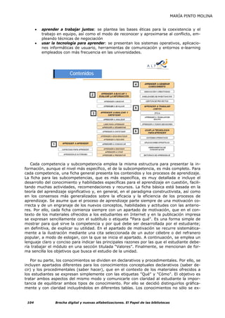 MARÍA PINTO MOLINA


       •   aprender a trabajar juntos: se plantea las bases éticas para la coexistencia y el
           trabajo en equipo, así como el modo de reconocer y aproximarse al conflicto, em-
           pleando técnicas de negociación
       •   usar la tecnología para aprender: se presentan los sistemas operativos, aplicacio-
           nes informáticas de usuario, herramientas de comunicación y entornos e-learning
           empleados con más frecuencia en las universidades.




                          Contenidos




   Cada competencia y subcompetencia emplea la misma estructura para presentar la in-
formación, aunque el nivel más específico, el de la subcompetencia, es más completo. Para
cada competencia, una ficha general presenta los contenidos y los procesos de aprendizaje.
La ficha para las subcompetencias, que es más específica, es muy detallada e incluye el
desarrollo del conocimiento y habilidades específicas para el aprendizaje en cuestión, facili-
tando muchas actividades, recomendaciones y recursos. La ficha básica está basada en la
teoría del aprendizaje significativo y, en general, en el paradigma constructivista, así como
en los consensos más generalizados sobre la eficacia y la eficiencia de los procesos de
aprendizaje. Se asume que el proceso de aprendizaje parte siempre de una motivación co-
rrecta y de un engranaje de los nuevos conceptos, habilidades y actitudes con las anterio-
res. Por ello, cada ficha comienza siempre con un apartado de motivación, que en el con-
texto de los materiales ofrecidos a los estudiantes en Internet y en la publicación impresa
se expresan sencillamente con el subtítulo o etiqueta "Para qué". Es una forma simple de
mostrar para qué sirve la competencia y por qué debe ser desarrollada por el estudiante;
en definitiva, de explicar su utilidad. En el apartado de motivación se recurre sistemática-
mente a la ilustración mediante una cita seleccionada de un autor célebre o del refranero
popular, a modo de eslogan, con la que se inicia el apartado. A continuación, se emplea un
lenguaje claro y conciso para indicar las principales razones por las que el estudiante debe-
ría trabajar el módulo en una sección titulada “Valores”. Finalmente, se mencionan de for-
ma sencilla los objetivos que busca el estudio de la unidad.

   Por su parte, los conocimientos se dividen en declarativos y procedimentales. Por ello, se
incluyen apartados diferentes para los conocimientos conceptuales declarativos (saber de-
cir) y los procedimentales (saber hacer), que en el contexto de los materiales ofrecidos a
los estudiantes se expresan simplemente con las etiquetas "Qué" y "Cómo". El objetivo es
tratar ambos aspectos del mismo modo y comunicarle con claridad al estudiante la impor-
tancia de equilibrar ambos tipos de conocimiento. Por ello se decidió distinguirlos gráfica-
mente y con claridad incluyéndolos en diferentes tablas. Los conocimientos no sólo se ex-


 104              Brecha digital y nuevas alfabetizaciones. El Papel de las bibliotecas
 