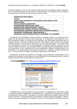 ALFABETIZACIÓN INFORMACIONAL Y E-LEARNING: DISEÑO DE TUTORIALES Y CURSOS ONLINE



presan con palabras, sino que se muestran gráficamente en el apartado "Mapas conceptua-
les". Se trata de expresar la información en otro lenguaje, de cartografiar los conceptos y
de proporcionar instrumentos para la argumentación visual.

        ESQUEMA DE FICHA BÁSICA
        TÍTULO
        Indica en qué competencia o subcompetencia está situada la ficha.
        MOTIVACIÓN
        CITAS, VALORES, OBJETIVOS
        DESCRIPCIÓN CONCEPTUAL (QUÉ)
        DESCRIPCIÓN PROCEDIMENTAL (CÓMO)
        DESCRIPCIÓN GRÁFICA (MAPAS, ESQUEMAS…)
        ACTIVIDADES (EJEMPLOS RESUELTOS, ESTUDIO DE CASOS…)
        RECURSOS (PROGRAMAS, BIBLIOGRAFÍA…)
        CONSEJOS (ANOTACIONES PARA EL PROFESOR Y EL ALUMNO)

   El apartado de "Actividades" contiene siempre un ejemplo resuelto y un elenco de activi-
dades que se proponen al alumno para desarrollar la competencia, subcompetencia o as-
pecto específico tratado. Se intenta que los ejemplos y las actividades propuestas sean de
carácter general o aborden diferentes áreas de conocimiento, para mostrar al estudiante
modelos cercanos a su campo de experiencia, que él pueda generalizar o concretar según
sus necesidades. Al menos una de las actividades ya aparece resuelta. Tras ello hay una
sección titulada “Recursos”, que pretende ofrecer a los estudiantes la posibilidad de ampliar
su conocimiento de los contenidos del curso ofreciéndoles material complementario, una
bibliografía muy seleccionada, documentos electrónicos -tutoriales, portales educativos,
etc…- y otros recursos de utilidad, en particular aplicaciones informáticas.

   Finalmente, se ofrece una sección de “Consejos”, para profesores y estudiantes, con el
objetivo de ayudarles a evitar algunas de las dificultades más importantes que los autores
experimentan al tratar de entrenarse en estos temas.

  ● Portal ALFAMEDIA. URL: http://www.mariapinto.es/alfamedia/index.htm




   ALFAMEDIA es un portal temático para la formación en alfabetización multimedia, donde
se integran distintas modalidades de alfabetización e importantes contenidos de calidad,
rigurosamente estructurados y apoyados en recursos didácticos evaluados necesarios para
la comunicación y la representación de información utilizando diversos lenguajes y medios.
Ofrece contenidos interactivos y múltiples servicios a la comunidad universitaria, tales co-



                Brecha digital y nuevas alfabetizaciones. El Papel de las bibliotecas   105
 
