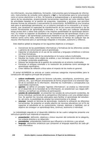 MARÍA PINTO MOLINA


mo información, recursos didácticos, formación, instrumentos para la búsqueda de informa-
ción, instrumentos de consulta como glosario y faq's y herramientas para la comunicación
como el correo electrónico y el foro. Se fomenta el autoaprendizaje y el aprendizaje signifi-
cativo de los estudiantes, proporcionando herramientas cognitivas así como distintos tipos
de actividades basadas en la gestión de preguntas, respuestas y acciones, que permiten
diversas formas de utilización y acercamiento al conocimiento. ALFAMEDIA es una iniciativa
web para el aprendizaje permanente, en un entorno centrado en la innovación y el conoci-
miento, que canalizará la capacidad de transformación de los nuevos documentos y de las
nuevas herramientas de aprendizaje multimedia y en red para que cualquier estudiante
tenga acceso fácil y sobre todo gratuito a las mejores posibilidades de aprendizaje electró-
nico. Su misión es capacitar al estudiante en las competencias del aprendizaje visual a tra-
vés de la imagen y del aprendizaje audiovisual mediante el uso de canales y géneros infor-
mativos varios como radio, televisión y cine, favoreciendo el manejo de cualquier tipo de
recurso informacional para un aprendizaje integrado e innovador, autónomo y reflexivo.

  Este objetivo global se desglosa en los siguientes objetivos a conseguir:

       •   Concienciar de las posibilidades informativas y formativas de los diferentes canales
           y géneros de comunicación para el aprendizaje.
       •   Capacitar al estudiante en el uso de los sistemas y lenguajes simbólicos e icónicos
           con fines formativos.
       •   Integrar el aprendizaje de los estudiantes en la nueva cultura multimedia.
       •   Estudiar los media como objeto de análisis, y sus mensajes como instrumento pa-
           ra trabajar contenidos académicos.
       •   Esbozar las tendencias de la gestión de contenidos en el entorno multimedia.
       •   Fomentar el enfoque orientado a la resolución de problemas como estrategia de
           aprendizaje significativo.
       •   Crear hábitos de reflexión crítica sobre el impacto de los media en general.

  El portal ALFAMEDIA se articula en cuatro extensas categorías imprescindibles para la
consecución del objetivo principal del proyecto:

       •   cultura multimedia: aporta los factores culturales, sociológicos, económicos, geo-
           gráficos, etc., que influyen directamente de forma proporcional a la extensión digi-
           tal de la sociedad de la información. Describe los multimedia y conceptualiza sus
           capacidades expresivas.
       •   agentes: se define el concepto “agentes informativos”, se analiza su intervención
           en el desarrollo de la Sociedad de la Información, se caracterizan sus rasgos defi-
           nitorios y se tipifican sus ámbitos de participación.
       •   canales de comunicación: se presentan los canales de comunicación existentes, de
           forma individual, partiendo de su perspectiva informativa y con una utilidad educa-
           tiva. Se aportan los recursos adecuados para facilitar el aprendizaje del estudian-
           te; así como, la posibilidad de ampliar los conocimientos si lo desea.
       •   recursos: basado en técnicas de aprendizaje, mediante la utilización de diferentes
           herramientas. Se presenta un amplio abanico de recursos educativos con el fin de
           capacitar al estudiante en su conocimiento, manejo, destreza y habilidad, con el
           objetivo de conseguir un aprendizaje libre, continuo, autónomo e individual.

   La metodología seguida en el desarrollo didáctico de las cuatro categorías presenta una
estructura general que responde al esquema:
       •   presentación: definición, objetivos y breve resumen del contenido de la categoría,
           con enlaces directos a su desarrollo.
       •   precedentes: antecedentes históricos que influyeron a la técnica y uso actual.
       •   lenguaje: elementos sintácticos que componen el lenguaje específico de cada gé-
           nero informativo




 106              Brecha digital y nuevas alfabetizaciones. El Papel de las bibliotecas
 