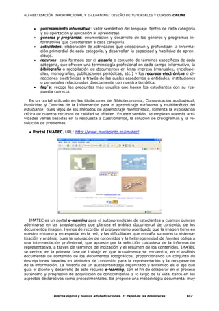 ALFABETIZACIÓN INFORMACIONAL Y E-LEARNING: DISEÑO DE TUTORIALES Y CURSOS ONLINE



     •   procesamiento informativo: valor semántico del lenguaje dentro de cada categoría
         y su aportación y aplicación al aprendizaje.
     •   géneros y programas: enumeración y desarrollo de los géneros y programas in-
         formativos que caracterizan a cada categoría.
     •   actividades: elaboración de actividades que seleccionan y profundizan la informa-
         ción primordial de cada categoría, y desarrollan la capacidad y habilidad de apren-
         dizaje.
     •   recursos: está formado por el glosario o conjunto de términos específicos de cada
         categoría, que ofrecen una terminología profesional en cada campo informativo, la
         bibliografía o recopilación de documentos en letra impresa (manuales, enciclope-
         dias, monografías, publicaciones periódicas, etc.) y los recursos electrónicos o di-
         recciones electrónicas a través de las cuales accedemos a entidades, instituciones
         o personales relacionadas directamente con nuestra temática.
     •   faq`s: recoge las preguntas más usuales que hacen los estudiantes con su res-
         puesta correcta.

    Es un portal utilizado en las titulaciones de Biblioteconomía, Comunicación audiovisual,
Publicidad y Ciencias de la Información para el aprendizaje autónomo y multifacético del
estudiante, pues lejos de los métodos de aprendizaje memorístico, fomenta la exploración
crítica de cuantos recursos de calidad se ofrecen. En este sentido, se emplean además acti-
vidades varias basadas en la respuesta a cuestionarios, la solución de crucigramas y la re-
solución de problemas.

  ● Portal IMATEC. URL: http://www.mariapinto.es/imatec/




   IMATEC es un portal e-learning para el autoaprendizaje de estudiantes y cuantos quieran
adentrarse en las singularidades que plantea el análisis documental de contenido de los
documentos imagen. Hemos de recordar el protagonismo acentuado que la imagen tiene en
nuestro entorno y en especial en la red, y las dificultades que entraña su correcta sistema-
tización y análisis, pues la saturación de contenidos y la heterogeneidad de fuentes obliga a
una intermediación profesional, que apueste por la selección cuidadosa de la información
representativa, a través de términos de indización y el resumen de los contenidos. IMATEC
se centra, en la primera fase de trabajo en que actualmente se encuentra, en el análisis
documental de contenido de los documentos fotográficos, proporcionando un conjunto de
descripciones basadas en atributos de contenido para la representación y la recuperación
de la información. La filosofía de un autoaprendizaje organizado y sistémico es el eje que
guía el diseño y desarrollo de este recurso e-learning, con el fin de colaborar en el proceso
autónomo y progresivo de adquisición de conocimientos a lo largo de la vida, tanto en los
aspectos declarativos como procedimentales. Se propone una metodología documental muy



                Brecha digital y nuevas alfabetizaciones. El Papel de las bibliotecas   107
 