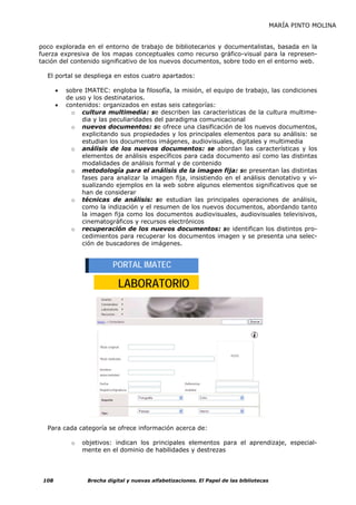 MARÍA PINTO MOLINA


poco explorada en el entorno de trabajo de bibliotecarios y documentalistas, basada en la
fuerza expresiva de los mapas conceptuales como recurso gráfico-visual para la represen-
tación del contenido significativo de los nuevos documentos, sobre todo en el entorno web.

  El portal se despliega en estos cuatro apartados:

       •   sobre IMATEC: engloba la filosofía, la misión, el equipo de trabajo, las condiciones
           de uso y los destinatarios.
       •   contenidos: organizados en estas seis categorías:
             o cultura multimedia: se describen las características de la cultura multime-
                dia y las peculiaridades del paradigma comunicacional
             o nuevos documentos: se ofrece una clasificación de los nuevos documentos,
                explicitando sus propiedades y los principales elementos para su análisis: se
                estudian los documentos imágenes, audiovisuales, digitales y multimedia
             o análisis de los nuevos documentos: se abordan las características y los
                elementos de análisis específicos para cada documento así como las distintas
                modalidades de análisis formal y de contenido
             o metodología para el análisis de la imagen fija: se presentan las distintas
                fases para analizar la imagen fija, insistiendo en el análisis denotativo y vi-
                sualizando ejemplos en la web sobre algunos elementos significativos que se
                han de considerar
             o técnicas de análisis: se estudian las principales operaciones de análisis,
                como la indización y el resumen de los nuevos documentos, abordando tanto
                la imagen fija como los documentos audiovisuales, audiovisuales televisivos,
                cinematográficos y recursos electrónicos
             o recuperación de los nuevos documentos: se identifican los distintos pro-
                cedimientos para recuperar los documentos imagen y se presenta una selec-
                ción de buscadores de imágenes.


                           PORTAL IMATEC

                             LABORATORIO




  Para cada categoría se ofrece información acerca de:

            o   objetivos: indican los principales elementos para el aprendizaje, especial-
                mente en el dominio de habilidades y destrezas




 108              Brecha digital y nuevas alfabetizaciones. El Papel de las bibliotecas
 