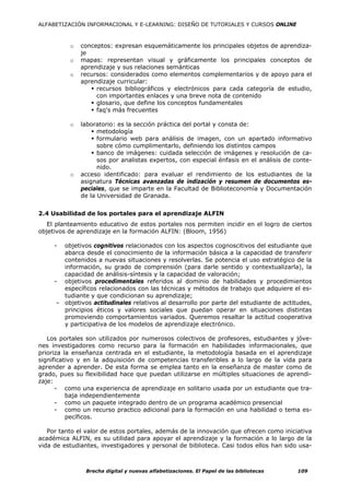 ALFABETIZACIÓN INFORMACIONAL Y E-LEARNING: DISEÑO DE TUTORIALES Y CURSOS ONLINE



          o   conceptos: expresan esquemáticamente los principales objetos de aprendiza-
              je
          o   mapas: representan visual y gráficamente los principales conceptos de
              aprendizaje y sus relaciones semánticas
          o   recursos: considerados como elementos complementarios y de apoyo para el
              aprendizaje curricular:
                   recursos bibliográficos y electrónicos para cada categoría de estudio,
                   con importantes enlaces y una breve nota de contenido
                   glosario, que define los conceptos fundamentales
                   faq's más frecuentes

          o   laboratorio: es la sección práctica del portal y consta de:
                    metodología
                    formulario web para análisis de imagen, con un apartado informativo
                    sobre cómo cumplimentarlo, definiendo los distintos campos
                    banco de imágenes: cuidada selección de imágenes y resolución de ca-
                    sos por analistas expertos, con especial énfasis en el análisis de conte-
                    nido.
          o   acceso identificado: para evaluar el rendimiento de los estudiantes de la
              asignatura Técnicas avanzadas de indización y resumen de documentos es-
              peciales, que se imparte en la Facultad de Biblioteconomía y Documentación
              de la Universidad de Granada.


2.4 Usabilidad de los portales para el aprendizaje ALFIN
   El planteamiento educativo de estos portales nos permiten incidir en el logro de ciertos
objetivos de aprendizaje en la formación ALFIN: (Bloom, 1956)

     -  objetivos cognitivos relacionados con los aspectos cognoscitivos del estudiante que
        abarca desde el conocimiento de la información básica a la capacidad de transferir
        contenidos a nuevas situaciones y resolverlas. Se potencia el uso estratégico de la
        información, su grado de comprensión (para darle sentido y contextualizarla), la
        capacidad de análisis-síntesis y la capacidad de valoración;
     - objetivos procedimentales referidos al dominio de habilidades y procedimientos
        específicos relacionados con las técnicas y métodos de trabajo que adquiere el es-
        tudiante y que condicionan su aprendizaje;
      - objetivos actitudinales relativos al desarrollo por parte del estudiante de actitudes,
        principios éticos y valores sociales que puedan operar en situaciones distintas
        promoviendo comportamientos variados. Queremos resaltar la actitud cooperativa
        y participativa de los modelos de aprendizaje electrónico.

   Los portales son utilizados por numerosos colectivos de profesores, estudiantes y jóve-
nes investigadores como recurso para la formación en habilidades informacionales, que
prioriza la enseñanza centrada en el estudiante, la metodología basada en el aprendizaje
significativo y en la adquisición de competencias transferibles a lo largo de la vida para
aprender a aprender. De esta forma se emplea tanto en la enseñanza de master como de
grado, pues su flexibilidad hace que puedan utilizarse en múltiples situaciones de aprendi-
zaje:
      - como una experiencia de aprendizaje en solitario usada por un estudiante que tra-
          baja independientemente
      - como un paquete integrado dentro de un programa académico presencial
      - como un recurso practico adicional para la formación en una habilidad o tema es-
          pecíficos.

   Por tanto el valor de estos portales, además de la innovación que ofrecen como iniciativa
académica ALFIN, es su utilidad para apoyar el aprendizaje y la formación a lo largo de la
vida de estudiantes, investigadores y personal de biblioteca. Casi todos ellos han sido usa-



                Brecha digital y nuevas alfabetizaciones. El Papel de las bibliotecas    109
 
