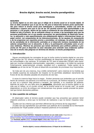 Brecha digital, brecha social, brecha paradigmática

                                           Daniel Pimienta

RESUMEN
La brecha digital no es otra cosa que el reflejo de la brecha social en el mundo digital. Si
bien se debe considerar que el uso de las TIC para el desarrollo humano porta oportunida-
des para reducir la brecha social para individuales o comunidades, existen una serie de
obstáculos a superar para que el uso de las TIC permita acercar esas oportunidades a las
personas y a los grupos, dentro de los cuales la existencia de una infraestructura de conec-
tividad es sólo el primero. No es suficiente ofrecer un acceso a las tecnologías para que las
personas gratificadas con el uso puedan aprovechar las oportunidades de desarrollo huma-
no; la educación y más específicamente una alfabetización digital e informacional tienen un
papel central. Los componentes de las telecomunicaciones, de los equipos de computación
y de los programas son requisitos previos y previsibles; sin embargo, los pilares verdaderos
de las sociedades de la información centradas en el desarrollo humano (sociedades de los
saberes compartidos) son la educación, la ética y la participación articuladas como un pro-
ceso sistémico. Mientras las personas que toman decisiones para políticas públicas o pro-
yectos de TIC para el desarrollo no sean educadas para entender esas evidencias sufrire-
mos de la brecha más peligrosa en términos de efectos: la brecha paradigmática.

1. Introducción

   Siguen prevaleciendo los conceptos de que la lucha contra la brecha digital es una prio-
ridad porque las TIC ofrecen muchas posibilidades de desarrollo tanto para las personas,
las comunidades o las naciones. El concepto de TIC para el desarrollo (TICpD) esta mane-
jado por muchas entidades internacionales, regionales y nacionales y en todos los sectores
(internacional, gubernamental, privado, sociedad civil y academia). Todos parten de la
creencia que el uso de las TIC para el desarrollo es portador de promesas muy importantes.

   Se trata aún de una creencia, muy creíble ciertamente2, pero creencia en la medida que
la notable ausencia de evaluación de impacto no ha permitido establecer claramente los
frutos de las dos décadas pasadas de proyectos de ese tipo.

   A veces la creencia llega hacia la magia… Existen personas que pretenden que el sencillo
hecho de conectar una persona a la Internet va a provocar, de manera mecánica, un proce-
so que va a conducir esta persona a escapar, por ejemplo, a su condición de pobreza.
Además de partir de una falta seria de perspectiva, ignorando que la brecha digital no es
más que el reflejo, en el mundo virtual, de la brecha social en el mundo real3, se puede
diagnosticar un error de enfoque con consecuencias muy graves cuando procede de perso-
nas que toman decisiones públicas.

2. Una cuestión de enfoque

   El observador sobre el terreno puede constatar que hay proyectos que parecen tener
impactos positivos y otros que no terminan de realizarse o que no tienen impactos nota-
bles.
   ¿Cuales son los criterios que permiten diferenciar los primeros de los segundos?
   ¿Cuales son los ingredientes que permiten que políticas de la sociedad de la información
o proyectos de TICpD puedan producir impactos positivos en la sociedad?



2
  Ver Comunidad Virtual MISTICA. Trabajando la Internet con una visión social. Disponible en:
http://funredes.org/mistica/castellano/ciberoteca/tematica/esp_doc_olist2.html
Versión ilustrada: http://funredes.org/mistica/castellano/ciberoteca/tematica/trabajando.pdf
3
  Ver Pimienta, Daniel (2002). La brecha digital: a ver a ver. Disponible en:
http://www.funredes.org/mistica/castellano/ciberoteca/tematica/esp_doc_wsis1.html



                   Brecha digital y nuevas alfabetizaciones. El Papel de las bibliotecas        11
 
