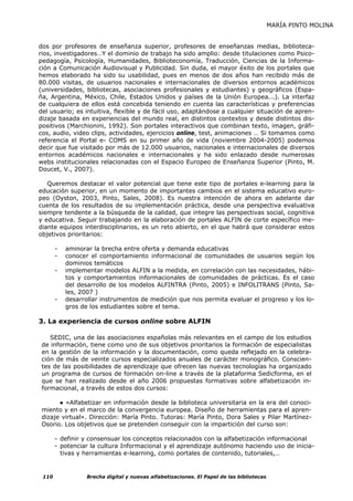 MARÍA PINTO MOLINA


dos por profesores de enseñanza superior, profesores de enseñanzas medias, biblioteca-
rios, investigadores…Y el dominio de trabajo ha sido amplio: desde titulaciones como Psico-
pedagogía, Psicología, Humanidades, Biblioteconomía, Traducción, Ciencias de la Informa-
ción a Comunicación Audiovisual y Publicidad. Sin duda, el mayor éxito de los portales que
hemos elaborado ha sido su usabilidad, pues en menos de dos años han recibido más de
80.000 visitas, de usuarios nacionales e internacionales de diversos entornos académicos
(universidades, bibliotecas, asociaciones profesionales y estudiantes) y geográficos (Espa-
ña, Argentina, México, Chile, Estados Unidos y países de la Unión Europea...). La interfaz
de cualquiera de ellos está concebida teniendo en cuenta las características y preferencias
del usuario; es intuitiva, flexible y de fácil uso, adaptándose a cualquier situación de apren-
dizaje basada en experiencias del mundo real, en distintos contextos y desde distintos dis-
positivos (Marchionini, 1992). Son portales interactivos que combinan texto, imagen, gráfi-
cos, audio, video clips, actividades, ejercicios online, test, animaciones … Si tomamos como
referencia el Portal e- COMS en su primer año de vida (noviembre 2004-2005) podemos
decir que fue visitado por más de 12.000 usuarios, nacionales e internacionales de diversos
entornos académicos nacionales e internacionales y ha sido enlazado desde numerosas
webs institucionales relacionadas con el Espacio Europeo de Enseñanza Superior (Pinto, M.
Doucet, V., 2007).

   Queremos destacar el valor potencial que tiene este tipo de portales e-learning para la
educación superior, en un momento de importantes cambios en el sistema educativo euro-
peo (Oyston, 2003, Pinto, Sales, 2008). Es nuestra intención de ahora en adelante dar
cuenta de los resultados de su implementación práctica, desde una perspectiva evaluativa
siempre tendente a la búsqueda de la calidad, que integre las perspectivas social, cognitiva
y educativa. Seguir trabajando en la elaboración de portales ALFIN de corte específico me-
diante equipos interdisciplinarios, es un reto abierto, en el que habrá que considerar estos
objetivos prioritarios:

       -   aminorar la brecha entre oferta y demanda educativas
       -   conocer el comportamiento informacional de comunidades de usuarios según los
           dominios temáticos
       -   implementar modelos ALFIN a la medida, en correlación con las necesidades, hábi-
           tos y comportamientos informacionales de comunidades de prácticas. Es el caso
           del desarrollo de los modelos ALFINTRA (Pinto, 2005) e INFOLITRANS (Pinto, Sa-
           les, 2007 )
       -   desarrollar instrumentos de medición que nos permita evaluar el progreso y los lo-
           gros de los estudiantes sobre el tema.

3. La experiencia de cursos online sobre ALFIN

    SEDIC, una de las asociaciones españolas más relevantes en el campo de los estudios
 de información, tiene como uno de sus objetivos prioritarios la formación de especialistas
 en la gestión de la información y la documentación, como queda reflejado en la celebra-
 ción de más de veinte cursos especializados anuales de carácter monográfico. Conscien-
 tes de las posibilidades de aprendizaje que ofrecen las nuevas tecnologías ha organizado
 un programa de cursos de formación on-line a través de la plataforma Sedicforma, en el
 que se han realizado desde el año 2006 propuestas formativas sobre alfabetización in-
 formacional, a través de estos dos cursos:

       ● «Alfabetizar en información desde la biblioteca universitaria en la era del conoci-
 miento y en el marco de la convergencia europea. Diseño de herramientas para el apren-
 dizaje virtual». Dirección: María Pinto. Tutoras: María Pinto, Dora Sales y Pilar Martínez-
 Osorio. Los objetivos que se pretenden conseguir con la impartición del curso son:

       - definir y consensuar los conceptos relacionados con la alfabetización informacional
       - potenciar la cultura Informacional y el aprendizaje autónomo haciendo uso de inicia-
         tivas y herramientas e-learning, como portales de contenido, tutoriales,…


 110              Brecha digital y nuevas alfabetizaciones. El Papel de las bibliotecas
 