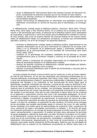 ALFABETIZACIÓN INFORMACIONAL Y E-LEARNING: DISEÑO DE TUTORIALES Y CURSOS ONLINE



     - situar la alfabetización informacional dentro del contexto Europeo de Educación Su-
       perior, presentando los distintos acuerdos que se han tomado en esta materia.
     - analizar las distintas iniciativas en alfabetización informacional desarrolladas en las
       Universidades españolas.
     - facilitar herramientas de alfabetización en información que posibiliten convertir las
       bibliotecas universitarias en centros de recursos para el aprendizaje y la investiga-
       ción.

   ● «Alfabetización múltiple desde la biblioteca pública». Dirección: María Pinto. Tutoras:
María Pinto, Dora Sales y Pilar Martínez-Osorio. En el contexto de la Sociedad de la infor-
mación y del aprendizaje para todos, el potencial de la biblioteca pública como catalizadora
de propuestas y experiencias y como foro abierto para la alfabetización múltiple es enorme.
En este sentido, este curso se propone abordar las diversas facetas de las nuevas necesi-
dades de alfabetización desde una perspectiva conceptual, al tiempo que eminentemente
aplicable y práctica, con el fin de conseguir los siguientes objetivos:

     - fomentar la alfabetización múltiple desde la biblioteca pública, especialmente en los
       aspectos relacionados con el uso de la información en cualquiera de sus tipos y for-
       matos y en la dimensión de la alfabetización digital y multimedia, añadiendo la
       perspectiva de la interculturalidad en una Sociedad del Conocimiento para todos
       (Pinto, Sales, 2007):
     - colaborar en el aprendizaje del ciudadano, dotándolo de las técnicas y recursos
       complementarios para su formación integral y continua en la Sociedad de la Infor-
       mación.
     - definir, aclarar y consensuar los conceptos relacionados con la implantación de mo-
       delos de aprendizaje basados en la alfabetización múltiple.
     - analizar las distintas iniciativas en alfabetización múltiple desarrolladas por bibliote-
       cas públicas tanto españolas como europeas.
     - entrenar al personal bibliotecario para el diseño de herramientas y recursos para la
       alfabetización múltiple.

   La buena acogida de ambos cursos ha hecho que en menos de un año se hayan celebra-
do más de diez ediciones, en los que han participado casi trescientos profesionales de nu-
merosas bibliotecas universitarias españolas (Pais Vasco, Rioja, Cádiz, Valladolid, A Coruña
y otras más pertenecientes a Rebiun), asociaciones profesionales y bibliotecas públicas. Los
programas son flexibles y los contenidos se han estructurado de forma lógica para el
aprendizaje, quedando modulados por semanas, a través de las cuales se distribuía el ma-
terial de cada unidad, apoyado en recursos de calidad y en el desarrollo de ejercicios parti-
cipativos para la asimilación de las unidades. Las actividades, basadas algunas en simula-
ciones de experiencias del mundo real permiten a los asistentes sumergirse en la realidad y
dar sentido a sus decisiones. Para ello ha sido importante la figura activa de los e-tutores
en el desarrollo y seguimiento continuo del curso y del coordinador pedagógico. Se ha fo-
mentado los grupos de discusión, promoviendo la comprensión de los contenidos, el posi-
cionamiento y debate, la exposición de experiencias, la construcción de marcos de traba-
jo…. Un componente importante de todos los procesos de aprendizaje electrónico es la eva-
luación y el logro de resultados. La evaluación ha sido sumativa, en función de las entregas
de las actividades que estaban planificadas desde el comienzo del curso. En este sentido,
hemos empleado una amplia gama de oportunidades de evaluación (test, cuestionario de
inicio, resolución de casos y actividades, participación en debates…). En función del grado
de implicación participativa y la entrega de tareas propuestas se emiten dos tipos de certifi-
cados: aprovechamiento y seguimiento. El análisis de todos estos elementos ha permitido
al equipo pedagógico, además de desarrollar una labor formativa innovadora con el colecti-
vo de bibliotecario, conocer de forma exploratoria, a partir del análisis de un cuestionario
inicial que se les suministraba, las percepciones, necesidades y realidades en temas de al-
fabetización informacional, diagnosticando el nivel inicial de conocimientos y el grado de
progreso, para poder diseñar programas ALFIN adecuados. Sabemos que las actividades de
alfabetización que se realizan en las bibliotecas universitarias se refieren sobre todo a la



                Brecha digital y nuevas alfabetizaciones. El Papel de las bibliotecas      111
 