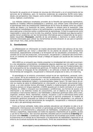 MARÍA PINTO MOLINA


formación de usuarios en el manejo de recursos de información y en el conocimiento de los
servicios de la biblioteca, pero no tenemos evidencias de programas ALFIN como tales,
desde una perspectiva más integral, como existen en bibliotecas universitarias norteameri-
canas, inglesas y australianas.

   Los métodos didácticos empleados proceden de la filosofía del aprendizaje significativo,
basada en modelos reflexivo-pedagógicos y prácticos, que utilizan como instrumento para
el aprendizaje tanto las prestaciones colaborativas de los foros de debate como los cuestio-
narios de repaso y la resolución de casos, utilizando la síntesis para la exposición. Esta
combinatoria metodológica motiva a los participantes y aumenta las opciones participativas
para adecuarse a diversos estilos y preferencias de aprendizaje. Si bien la experiencia como
responsable y tutora del curso ha sido muy positiva, hemos constatado que algunos partici-
pantes tienen problemas con las herramientas informáticas para el desarrollo de las activi-
dades requeridas (Powerpoint, plantilla de las actividades…). Asimismo no están suficien-
temente entrenados para utilizar las herramientas de comunicación al uso para el aprendi-
zaje virtual: foro, chat, correo electrónico.

3.     Conclusiones

   La alfabetización en información se inserta plenamente dentro del esfuerzo de las insti-
tuciones académicas por incluir y desarrollar en los planes de estudio esta competencia
transversal, especialmente orientada a la formación de los estudiantes universitarios, rela-
cionada con el ciclo de producción, comunicación, recuperación y utilización del conocimien-
to en un contexto de compromiso social y trabajo en equipo con ayuda de las nuevas tec-
nologías.

   Alfin-EEES es un proyecto que intenta presentar la complejidad del ciclo del conocimien-
to a los estudiantes universitarios, completando algunos aspectos que no suelen ser trata-
dos en la alfabetización informacional propiamente dicha, pero que son fundamentales des-
de la perspectiva de las competencias genéricas. El modelo de contenidos genéricos obteni-
dos se traduce al lenguaje de los estudiantes y se vehicula a través de Internet con las
herramientas de navegación, recuperación e interacción propias de la web y el e-learning.

   El aprendizaje en el entorno universitario actual ha de ser significativo, personal, conti-
nuo y social. Se ha de sustentar en una motivación adecuada y en el engranaje de concep-
tos-habilidades-actitudes preexistentes y en los recientemente incorporados, aunando los
conocimientos declarativos (saber) y procedimentales (saber hacer). En este marco de ac-
ción se inserta de pleno la alfabetización en información y la formación documental trans-
versal, y en este sentido hemos afrontado el diseño e implementación del portal e-COMS,
iniciativa pionera en lengua española. e-COMS apuesta por el diseño centrado en el usuario
(Maybee, C., 2006) e incorpora sus necesidades y preferencias, sus formas de acceso a la
información y los distintos niveles de conocimiento, con el objetivo de que adquiera los
conceptos e instrumentos básicos y las habilidades y destrezas genéricas sobre cómo crear,
organizar, analizar, filtrar, representar, evaluar, recuperar y usar la información tanto como
recurso para su proceso de aprendizaje como para el ejercicio profesional. El modelo de
contenidos genéricos propuesto se traduce al lenguaje de los estudiantes y se vehicula a
través de Internet con las herramientas de navegación, recuperación e interacción propias
de la web y del aprendizaje electrónico.

   Como ya hemos señalado, todos estos portales educativos van dirigidos no sólo a la al-
fabetización informacional sino también al aprendizaje permanente del estudiante, estando
centrados en el entrenamiento y adquisición de habilidades, competencias y destrezas ge-
néricas o específicas, relacionadas con todos los aspectos importantes de la gestión, acceso
y uso de la información. Son recursos docentes utilizados para la enseñanza e-learning tan-
to pura como blended, y constituyen ofertas educativas de actualidad que pueden ayudar a
la autonomía en el manejo de la información y la adquisición de habilidades cognitivas en el
entorno de la actual economía del conocimiento. Entre las características más relevantes de


 112            Brecha digital y nuevas alfabetizaciones. El Papel de las bibliotecas
 