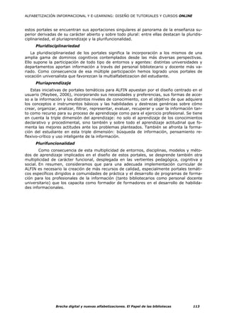 ALFABETIZACIÓN INFORMACIONAL Y E-LEARNING: DISEÑO DE TUTORIALES Y CURSOS ONLINE



estos portales se encuentran sus aportaciones singulares al panorama de la enseñanza su-
perior derivadas de su carácter abierto y sobre todo plural: entre ellas destacan la pluridis-
ciplinariedad, el pluriaprendizaje y la plurifuncionalidad.
     Pluridisciplinariedad
   La pluridisciplinariedad de los portales significa la incorporación a los mismos de una
amplia gama de dominios cognitivos contemplados desde las más diversas perspectivas.
Ello supone la participación de todo tipo de entornos y agentes: distintas universidades y
departamentos aportan información a través del personal bibliotecario y docente más va-
riado. Como consecuencia de esa múltiple participación hemos logrado unos portales de
vocación universalista que favorezcan la multialfabetizacion del estudiante.
     Pluriaprendizaje
   Estas iniciativas de portales temáticos para ALFIN apuestan por el diseño centrado en el
usuario (Maybee, 2006), incorporando sus necesidades y preferencias, sus formas de acce-
so a la información y los distintos niveles de conocimiento, con el objetivo de que adquiera
los conceptos e instrumentos básicos y las habilidades y destrezas genéricas sobre cómo
crear, organizar, analizar, filtrar, representar, evaluar, recuperar y usar la información tan-
to como recurso para su proceso de aprendizaje como para el ejercicio profesional. Se tiene
en cuenta la triple dimensión del aprendizaje: no solo el aprendizaje de los conocimientos
declarativo y procedimental, sino también y sobre todo el aprendizaje actitudinal que fo-
menta las mejores actitudes ante los problemas planteados. También se afronta la forma-
ción del estudiante en esta triple dimensión: búsqueda de información, pensamiento re-
flexivo-crítico y uso inteligente de la información.
     Plurifuncionalidad
        Como consecuencia de esta multiplicidad de entornos, disciplinas, modelos y méto-
dos de aprendizaje implicados en el diseño de estos portales, se desprende también otra
multiplicidad de carácter funcional, desplegada en las vertientes pedagógica, cognitiva y
social. En resumen, consideramos que para una adecuada implementación curricular de
ALFIN es necesario la creación de más recursos de calidad, especialmente portales temáti-
cos específicos dirigidos a comunidades de práctica y el desarrollo de programas de forma-
ción para los profesionales de la información (tanto bibliotecarios como personal docente
universitario) que los capacita como formador de formadores en el desarrollo de habilida-
des informacionales.




                Brecha digital y nuevas alfabetizaciones. El Papel de las bibliotecas     113
 