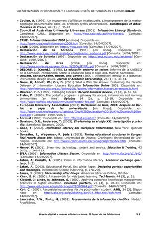ALFABETIZACIÓN INFORMACIONAL Y E-LEARNING: DISEÑO DE TUTORIALES Y CURSOS ONLINE



• Coulon, A. (1999). Un instrument d’affiliation intellectuelle. L’enseignement de la metho-
  dodologie documentaire dans les premiers cycles universitaires. Bibliotheques et Biblio-
  thecaires de France, 44 (1), p. 36-42.
• Council of Australian University Librarians (2001). Information Literacy Standards.
  Camberra: CAUL. Disponible en: http://www.caul.edu.au/info-literacy/ [Consulta:
  14/04/2007].
• CRUE. Informe Universidad 2000 [en línea]. Disponible en:
  http://www.crue.org/informeuniv2000.htm [Consulta: 14/04/2007].
• CRUE (2000). Disponible en: http://www.crue.org [Consulta: 14/04/2007].
• Declaración       de      la     Sorbona       (1998)      [en     línea].   Disponible   en:
  http://www.aneca.es/modal_eval/docs/declaracion_sorbona.pdf [Consulta: 14/04/2007].
• Declaración de Bolonia (1999). Disponible en: http://aect.ed.psu.edu/aectweb/ [Con-
  sulta: 14/04/2007].
• Declaración         de       Graz        (2004)      [en       línea].      Disponible    en:
  http://eees.universia.es/eees_Graz_%20DeclFINAL.pdf [Consulta: 14/04/2007].
• DELORS, J. (Coord.). (1996). La educación encierra un tesoro. Informe de la UNESCO
  de la Comisión Internacional sobre la educación para el siglo XXI. Madrid: Santillana.
• Dewald, Scholz-Crane, Booth, and Levine (2000). Information literacy at a distance:
  instructional design issues. Journal of Academic Librarianship, 26 (1), p. 33-44.
• Drew, H; Abbott, W.; Orr, D. (2001) What a Web We Weave: Evaluating the Flexible
  Delivery of Information Literacy Education Information Online 2001. Disponible en:
  http://conferences.alia.org.au/online2001/papers/information.literacy.strategies.b.html
• Drucker, P. F. (1999). Managing Oneself. Harvard Business Review, 77 (2), p. 65-74.
• Eisler, D. (2000). The portal´s progress: a gateway for access, information and learning
  communities      [en    línea].     Syllabus    14    (2),    p.     12-18.   Disponible  en:
  http://www.buffalo.edu/aboutmyub/pdf/sept00_fea.pdf [Consulta: 14/04/2007].
• European University Association (2003). Declaración de Graz, 2003: después de Ber-
  lín:    el     papel    de      las     universidades      [en    línea].    Disponible   en:
  http://www.crue.org/espaeuro/lastdocs/Graz%20Declaration%20(EUA)%20varias%20len
  guas.pdf [Consulta: 14/04/2007].
• Formist (1998). Disponible en: http://formist.enssib.fr/ [Consulta: 14/04/2007].
• Garrison, D.R., Anderson, T. (2005). El e-learning en el siglo XXI: investigación y prác-
  tica. Barcelona: Octaedro, 2005.
• Goad, T. (2002). Information Literacy and Workplace Performance. New York: Quorum
  Books.
• González, J., Wagenaar, R. (eds.) (2003). Tuning educational structures in Europe:
  final report: phase one. Bilbao: Universidad de Deusto; Groningen: Universidad de Gro-
  ningen. Disponible en: http://www.relint.deusto.es/TuningProject/index.htm [Consulta:
  14/04/2007].
• Henry, P. (2001). E-learning technology, content and service. Education & Training, 43
  (4/5), p. 249-255.
• IFLA (2006). Information Literacy Section. Disponible en: http://www.ifla.org/VII/s42/
  [Consulta: 14/04/2007].
• Jabro, A; Corinth, J. (2005). Crisis in information literacy. Academic exchange quar-
  terly, 9 (2).
• Jafari, A. (2003). Educational Portal. En: White Paper. Designing portals: opportunities
  and challenges. Information Science Publishing, p. 270-290.
• Janes, J. (2002). Librarianship after Google. American Libraries Online, October.
• Khan, B. H. (2000). A framework for web based learning. TechTrends. 44 (3), p. 51.
• Kidwell, J; Linde, K; Johnson, S. (2000). Applying corporate knowledge management
  practices in higher education. Educause Quarterly, 23 (4), p. 28-33. Disponible en:
  http://www.educause.edu/ir/library/pdf/EQM0044.pdf [Consulta: 14/04/2007].
• Koh, C. (2003). Reconsidering services for the postmodern student. AARL, 34 (3). Dispo-
  nible      en:     http://alia.org.au/publishing/aarl/34.3/full.text/koh.html       [Consulta:
  14/04/2007].
• Lancaster, F.W., Pinto, M. (2001). Procesamiento de la información científica. Madrid:
  Arco/Libros.



                Brecha digital y nuevas alfabetizaciones. El Papel de las bibliotecas      115
 