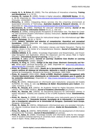 MARÍA PINTO MOLINA


• Lewis, N. J., & Orton, P. (2000). The five attributes of innovative e-leaming. Training
  and Development, 6, p. 47-51.
• Looney, M., Lyman, P. (2000). Portals in higher education. EDUCAUSE Review, 35 (4),
  p. 28-36. Disponible en: http://www.educause.edu/apps/er/erm00/articles004/looney.pdf
  [Consulta: 14/04/2007].
• McCarthy, J. (2001). Integrating library services into the e-learning environment at
  Queensland University of Technology. Australian Academic & Research Libraries, 32 (3)
  Disponible en: http://www.alia.org.au/publishing/aarl/32.3/full.text/mccarthy.html.
• Marchionini, G. (1992). Interfaces for end-user information seeking. Journal of the
  American Society for Information Science 43 (2), p. 156-163.
• Maybee, C. (2006). Undergraduate Perceptions of Information Use: The Basis for Creat-
  ing User-Centered Student Information Literacy Instruction. Journal of Academic Librari-
  anship, 32 (1), p. 79-85.
• Myers, K. (1999). Is there a place for instructional design in the informational age? Edu-
  cational Tecnology, 36 (6), p. 50-53
• OCDE, DeSeCo: Definition and selection of competencies: theoretical and conceptual
  foundations. (2005) Disponible en: http://www.portal-stat.admin.ch/deseco/index.htm
  [Consulta: 14/04/2007].
• OWUSU-ANSAH, E. K. (2004). Information Literacy and Higher Education: Placing the
  cademic Library in the Center of a Comprehensive Solution. Journal of Academic Librari-
  anship, 30 (1), p. 3-16.
• OWUSU-ANSAH, E. K. (2006). Knowledge Organization and Dissemination, and Knowl-
  edge Navigation and Application. Where the Classroom and the Library Meet in Higher
  Education. International Journal of Learning, 12 (1), p. 1-8.
• OYSTON, E. (ed.) (2003). Centred on Learning: Academia Case Studies on Learning
  Centre Development. London: Ashgate.
• Paadre, H; King, S. (2000). College of the Holy Cross: Electronic Community and Por-
  tals. White paper retrieved November 29, 2000. Disponible en: www.mis2.udel.edu/ja-
  sig/holycross.doc [Consulta: 14/04/2007].
• Pinto, M. (Coord.) (2002-2006). Diseño de la herramienta BiQual para la evaluación y
  mejora continua de sistemas de información. Aplicación a ciencia y tecnología. Dirección
  General de Investigación. Ministerio de Ciencia y Tecnología, 2002-2006.
• Pinto, M. (coord.) (2004-2006). Portal e-COMS: Electronic content management skills
  (Tutorial hipertextual sobre alfabetización en información: habilidades para la gestión de
  los contenidos electrónicos). Disponible en: http://www.mariapinto.es/e-coms [Consulta:
  14/04/2007].
• Pinto, M. (2005). Alfabetización en información para traductores: propuesta del modelo
  ALFINTRA. En: Sales, D. (ed.) La Biblioteca de Babel: Documentarse para traducir. Gra-
  nada: Comares, p.19-32.
• Pinto, M., Doucet, A.V. (2007a). An Academic Portal for Higher Education Information
  Literacy: the e-COMS initiative. Journal of Academic Librarianship [en prensa].
• Pinto, M., Doucet, AV. (2007b). An Educational Resource for Information Literacy in
  Higher Education: Visibility and Usability of the e-COMS Academic Portal. Scientometrics,
  72 (2).
• Pinto, M., Garcia, J. (2006). El portal ALFIN-eees como instrumento para la formación
  en competencias. En: Innovación docente, tecnologías de la información y la comunica-
  ción e investigación educativa en la Universidad de Zaragoza. Caminando hacia Europa.
  Zaragoza: Universidad.
• Pinto, M., Sales, D. (2007a). Alfabetización informacional para una sociedad intercultu-
  ral: algunas iniciativas desde las bibliotecas públicas. Anales de Documentación, (10), p.
  317-333.
• Pinto, M., Sales, D. (2007b). INFOLITRANS: a model for the development of information
  competence for Translator. Journal of Documentation [en prensa].
• Pinto, M., Sales, D. (2008). Knowledge transfer and information skills for the manage-
  ment of student-centered learning at university level: analysis of some academic experi-
  ences in Spain. Portal, 2008 [en prensa].




 116            Brecha digital y nuevas alfabetizaciones. El Papel de las bibliotecas
 