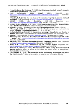 ALFABETIZACIÓN INFORMACIONAL Y E-LEARNING: DISEÑO DE TUTORIALES Y CURSOS ONLINE



• Pinto, M., Sales, D., Martinez, P. (2008). La biblioteca universitaria ante el reto de la
  alfabetización informacional. Gijón: Trea.
• PLUS         Information        SKills       Model        (1999).      Disponible     en:
  http://www.ltscotland.org.uk/5to14/specialfocus/informationskills/plus.asp      [Consulta:
  14/04/2007].
• POLSANI, P. R. (2003). Use and Abuse of Reusable Learning Objects. Journal of Digital
  Information, 3 (4). Disponible en: http://jodi.tamu.edu/Articles/v03/i04/Polsani/
• REBIUN         (2002).      Plan      Estratégico      2003-2006.      Disponible     en:
  http://www.crue.org/rebiun/PlanEstrategico.pdf [Consulta: 14/04/2007].
• Rychen, D. S.; Salganik, L. H. (Eds.) (2003). Key Competencies for a Successful Life
  and a Well-Functioning Society. Gottingen: Hogrefe & Huber Publishers.
• Sánchez, R. (1998). A new world on the web. School Administrator, 55(4), p. 20-26.
• Schwartz, J. (2002). Internet Access and End-User Needs: computer use in an academic
  library. Reference & user service quarterly 41 (3), p. 253-262.
• Seels, B.B., Richey, R.C. (1994). Instructional technology: the definition and domains of
  the field. Washington: Association for Educational Communications and Technology, 1994.
• UKOLN (1997]. Disponible en: http://www.ukoln.ac.uk/ [Consulta: 14/04/2007].
• UNESCO (1998). Declaración Mundial sobre la Educación Superior en el siglo XXI: visión
  y acción. En: http://www.unesco.org/education/educprog/wche/declaration_spa.htm
  [Consulta: 14/04/2007].
• UNESCO (1996). Education: The necessary utopia (The Delors report). 1996. Disponible
  en: http://unesco.org/delors/utopia.htm [Consulta: 14/04/2007].
• Wiley, D.A. (2000). The instructional use of Learning Objects. Disponible en:
  http://reusability.org/read/chapters/wiley.doc [Consulta: 14/04/2007].
• Williams, D., Wavell, C. (2001). The impact of the School Library Resource Centre of
  Learning. Research Report 9. School of Information and Media. Faculty of Management,
  The Robert Gordon University.
• ZURKOWSKI, P. (1974). The information service environment relationships and priori-
  ties. Washington, D.F: National Commission on Libraries and Information Science.




               Brecha digital y nuevas alfabetizaciones. El Papel de las bibliotecas   117
 