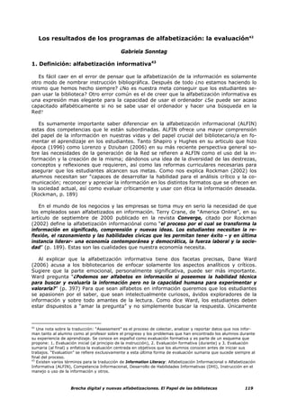 Los resultados de los programas de alfabetización: la evaluación42

                                              Gabriela Sonntag

1. Definición: alfabetización informativa43

   Es fácil caer en el error de pensar que la alfabetización de la información es solamente
otro modo de nombrar instrucción bibliográfica. Después de todo ¿no estamos haciendo lo
mismo que hemos hecho siempre? ¿No es nuestra meta conseguir que los estudiantes se-
pan usar la biblioteca? Otro error común es el de creer que la alfabetización informativa es
una expresión mas elegante para la capacidad de usar el ordenador ¿Se puede ser acaso
capacitado alfabéticamente si no se sabe usar el ordenador y hacer una búsqueda en la
Red?

   Es sumamente importante saber diferenciar en la alfabetización informacional (ALFIN)
estas dos competencias que le están subordinadas. ALFIN ofrece una mayor comprensión
del papel de la información en nuestras vidas y del papel crucial del bibliotecario/a en fo-
mentar el aprendizaje en los estudiantes. Tanto Shapiro y Hughes en su articulo que hizo
época (1996) como Lorenzo y Dziuban (2006) en su más reciente perspectiva general so-
bre las necesidades de la generación de la Red se refieren a ALFIN como el uso del la in-
formación y la creación de la misma; dándonos una idea de la diversidad de las destrezas,
conceptos y reflexiones que requieren, así como las reformas curriculares necesarias para
asegurar que los estudiantes alcancen sus metas. Como nos explica Rockman (2002) los
alumnos necesitan ser “capaces de desarrollar la habilidad para el análisis crítico y la co-
municación; reconocer y apreciar la información en los distintos formatos que se ofrecen en
la sociedad actual, así como evaluar críticamente y usar con ética la información deseada.
(Rockman, p. 189)

   En el mundo de los negocios y las empresas se toma muy en serio la necesidad de que
los empleados sean alfabetizados en información. Terry Crane, de “America Online”, en su
artículo de septiembre de 2000 publicado en la revista Converge, citado por Rockman
(2002) define la alfabetización informaciónal como “el proceso por el cual se transforma la
información en significado, comprensión y nuevas ideas. Los estudiantes necesitan la re-
flexión, el razonamiento y las habilidades cívicas que les permitan tener éxito - y en última
instancia liderar- una economía contemporánea y democrática, la fuerza laboral y la socie-
dad” (p. 189). Estas son las cualidades que nuestra economía necesita.

   Al explicar que la alfabetización informativa tiene dos facetas precisas, Dane Ward
(2006) acusa a los bibliotecarios de enfocar solamente los aspectos analíticos y críticos.
Sugiere que la parte emocional, personalmente significativa, puede ser más importante.
Ward pregunta “¿Podemos ser alfabetos en información si poseemos la habilidad técnica
para buscar y evaluarla la información pero no la capacidad humana para experimentar y
valorarla?” (p. 397) Para que sean alfabetos en información queremos que los estudiantes
se apasionen por el saber, que sean intelectualmente curiosos, ávidos exploradores de la
información y sobre todo amantes de la lectura. Como dice Ward, los estudiantes deben
estar dispuestos a “amar la pregunta” y no simplemente buscar la respuesta. Únicamente



42
   Una nota sobre la traducción: “Assessment” es el proceso de colectar, analizar y reportar datos que nos infor-
man tanto al alumno como al profesor sobre el progreso y los problemas que han encontrado los alumnos durante
su experiencia de aprendizaje. Se conoce en español como evaluación formativa y es parte de un esquema que
propone: 1. Evaluación inicial (al principio de la instrucción), 2. Evaluación formativa (durante) y 3. Evaluación
sumaria (al final) y enfatiza la evaluación centrada en objetivos que los alumnos conocen antes de iniciar sus
trabajos. “Evaluation” se refiere exclusivamente a esta última forma de evaluación sumaria que sucede siempre al
final del proceso.
43
   Existen varios términos para la traducción de Information Literacy: Alfabetización Informacional o Alfabetización
Informativa (ALFIN), Competencia Informacional, Desarrollo de Habilidades Informativas (DHI), Instrucción en el
manejo o uso de la información y otros.



                    Brecha digital y nuevas alfabetizaciones. El Papel de las bibliotecas                     119
 