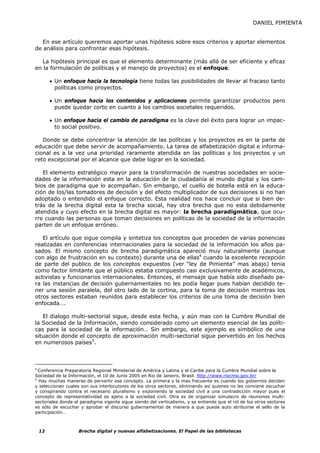 DANIEL PIMIENTA


   En ese artículo queremos aportar unas hipótesis sobre esos criterios y aportar elementos
de análisis para confrontar esas hipótesis.

   La hipótesis principal es que el elemento determinante (más allá de ser eficiente y eficaz
en la formulación de políticas y el manejo de proyectos) es el enfoque.

      • Un enfoque hacia la tecnología tiene todas las posibilidades de llevar al fracaso tanto
        políticas como proyectos.

      • Un enfoque hacia los contenidos y aplicaciones permite garantizar productos pero
        puede quedar corto en cuanto a los cambios societales requeridos.

      • Un enfoque hacia el cambio de paradigma es la clave del éxito para lograr un impac-
        to social positivo.

   Donde se debe concentrar la atención de las políticas y los proyectos es en la parte de
educación que debe servir de acompañamiento. La tarea de alfabetización digital e informa-
cional es a la vez una prioridad raramente atendida en las políticas y los proyectos y un
reto excepcional por el alcance que debe lograr en la sociedad.

   El elemento estratégico mayor para la transformación de nuestras sociedades en socie-
dades de la información esta en la educación de la ciudadanía al mundo digital y los cam-
bios de paradigma que lo acompañan. Sin embargo, el cuello de botella está en la educa-
ción de los/las tomadores de decisión y del efecto multiplicador de sus decisiones si no han
adoptado o entendido el enfoque correcto. Esta realidad nos hace concluir que si bien de-
trás de la brecha digital esta la brecha social, hay otra brecha que no esta debidamente
atendida y cuyo efecto en la brecha digital es mayor: la brecha paradigmática, que ocu-
rre cuando las personas que toman decisiones en políticas de la sociedad de la información
parten de un enfoque erróneo.

   El artículo que sigue compila y sintetiza los conceptos que proceden de varias ponencias
realizadas en conferencias internacionales para la sociedad de la información los años pa-
sados. El mismo concepto de brecha paradigmática apareció muy naturalmente (aunque
con algo de frustración en su contexto) durante una de ellas4 cuando la excelente recepción
de parte del publico de los conceptos expuestos (ver “ley de Pimienta” mas abajo) tenia
como factor limitante que el público estaba compuesto casi exclusivamente de académicos,
activistas y funcionarios internacionales. Entonces, el mensaje que había sido diseñado pa-
ra las instancias de decisión gubernamentales no les podía llegar pues habían decidido te-
ner una sesión paralela, del otro lado de la cortina, para la toma de decisión mientras los
otros sectores estaban reunidos para establecer los criterios de una toma de decisión bien
enfocada….

   El dialogo multi-sectorial sigue, desde esta fecha, y aún mas con la Cumbre Mundial de
la Sociedad de la Información, siendo considerado como un elemento esencial de las políti-
cas para la sociedad de la información… Sin embargo, este ejemplo es simbólico de una
situación donde el concepto de aproximación multi-sectorial sigue pervertido en los hechos
en numerosos países5.



4
  Conferencia Preparatoria Regional Ministerial de América y Latina y el Caribe para la Cumbre Mundial sobre la
Sociedad de la Información, el 10 de Junio 2005 en Rio de Janeiro, Brasil. http://www.riocmsi.gov.br/
5
  Hay muchas maneras de pervertir ese concepto. La primera y la mas frecuente es cuando los gobiernos deciden
y seleccionan cuales son sus interlocutores de los otros sectores, eliminando así quienes no les conviene escuchar
y conspirando contra el necesario pluralismo y exponiendo la sociedad civil a una contradicción mayor pues el
concepto de representatividad es ajeno a la sociedad civil. Otra es de organizar simulacro de reuniones multi-
sectoriales donde el paradigma vigente sigue siendo del verticalismo, y se entiende que el rol de los otros sectores
es sólo de escuchar y aprobar el discurso gubernamental de manera a que pueda auto atribuirse el sello de la
participación…



 12                 Brecha digital y nuevas alfabetizaciones. El Papel de las bibliotecas
 