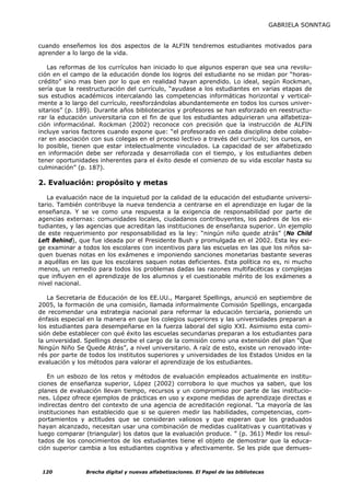 GABRIELA SONNTAG


cuando enseñemos los dos aspectos de la ALFIN tendremos estudiantes motivados para
aprender a lo largo de la vida.

   Las reformas de los currículos han iniciado lo que algunos esperan que sea una revolu-
ción en el campo de la educación donde los logros del estudiante no se midan por “horas-
crédito” sino mas bien por lo que en realidad hayan aprendido. Lo ideal, según Rockman,
sería que la reestructuración del currículo, “ayudase a los estudiantes en varias etapas de
sus estudios académicos intercalando las competencias informáticas horizontal y vertical-
mente a lo largo del currículo, reesforzándolas abundantemente en todos los cursos univer-
sitarios” (p. 189). Durante años bibliotecarios y profesores se han esforzado en reestructu-
rar la educación universitaria con el fin de que los estudiantes adquirieran una alfabetiza-
ción informaciónal. Rockman (2002) reconoce con precisión que la instrucción de ALFIN
incluye varios factores cuando expone que: “el profesorado en cada disciplina debe colabo-
rar en asociación con sus colegas en el proceso lectivo a través del currículo; los cursos, en
lo posible, tienen que estar intelectualmente vinculados. La capacidad de ser alfabetizado
en información debe ser reforzada y desarrollada con el tiempo, y los estudiantes deben
tener oportunidades inherentes para el éxito desde el comienzo de su vida escolar hasta su
culminación” (p. 187).

2. Evaluación: propósito y metas

   La evaluación nace de la inquietud por la calidad de la educación del estudiante universi-
tario. También contribuye la nueva tendencia a centrarse en el aprendizaje en lugar de la
enseñanza. Y se ve como una respuesta a la exigencia de responsabilidad por parte de
agencias externas: comunidades locales, ciudadanos contribuyentes, los padres de los es-
tudiantes, y las agencias que acreditan las instituciones de enseñanza superior. Un ejemplo
de este requerimiento por responsabilidad es la ley: “ningún niño quede atrás” (No Child
Left Behind), que fue ideada por el Presidente Bush y promulgada en el 2002. Esta ley exi-
ge examinar a todos los escolares con incentivos para las escuelas en las que los niños sa-
quen buenas notas en los exámenes e imponiendo sanciones monetarias bastante severas
a aquéllas en las que los escolares saquen notas deficientes. Esta política no es, ni mucho
menos, un remedio para todos los problemas dadas las razones multifacéticas y complejas
que influyen en el aprendizaje de los alumnos y el cuestionable mérito de los exámenes a
nivel nacional.

   La Secretaria de Educación de los EE.UU., Margaret Spellings, anunció en septiembre de
2005, la formación de una comisión, llamada informalmente Comisión Spellings, encargada
de recomendar una estrategia nacional para reformar la educación terciaria, poniendo un
énfasis especial en la manera en que los colegios superiores y las universidades preparan a
los estudiantes para desempeñarse en la fuerza laboral del siglo XXI. Asimismo esta comi-
sión debe establecer con qué éxito las escuelas secundarias preparan a los estudiantes para
la universidad. Spellings describe el cargo de la comisión como una extensión del plan “Que
Ningún Niño Se Quede Atrás”, a nivel universitario. A raíz de esto, existe un renovado inte-
rés por parte de todos los institutos superiores y universidades de los Estados Unidos en la
evaluación y los métodos para valorar el aprendizaje de los estudiantes.

   En un esbozo de los retos y métodos de evaluación empleados actualmente en institu-
ciones de enseñanza superior, López (2002) corrobora lo que muchos ya saben, que los
planes de evaluación llevan tiempo, recursos y un compromiso por parte de las institucio-
nes. López ofrece ejemplos de prácticas en uso y expone medidas de aprendizaje directas e
indirectas dentro del contexto de una agencia de acreditación regional. ”La mayoría de las
instituciones han establecido que si se quieren medir las habilidades, competencias, com-
portamientos y actitudes que se consideran valiosos y que esperan que los graduados
hayan alcanzado, necesitan usar una combinación de medidas cualitativas y cuantitativas y
luego comparar (triangular) los datos que la evaluación produce. ” (p. 361) Medir los resul-
tados de los conocimientos de los estudiantes tiene el objeto de demostrar que la educa-
ción superior cambia a los estudiantes cognitiva y afectivamente. Se les pide que demues-



 120            Brecha digital y nuevas alfabetizaciones. El Papel de las bibliotecas
 