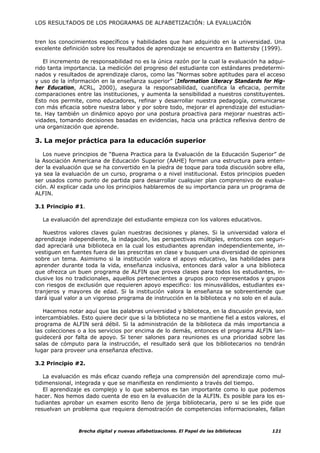 LOS RESULTADOS DE LOS PROGRAMAS DE ALFABETIZACIÓN: LA EVALUACIÓN


tren los conocimientos específicos y habilidades que han adquirido en la universidad. Una
excelente definición sobre los resultados de aprendizaje se encuentra en Battersby (1999).

   El incremento de responsabilidad no es la única razón por la cual la evaluación ha adqui-
rido tanta importancia. La medición del progreso del estudiante con estándares predetermi-
nados y resultados de aprendizaje claros, como las “Normas sobre aptitudes para el acceso
y uso de la información en la enseñanza superior” (Information Literacy Standards for Hig-
her Education, ACRL, 2000), asegura la responsabilidad, cuantifica la eficacia, permite
comparaciones entre las instituciones, y aumenta la sensibilidad a nuestros constituyentes.
Esto nos permite, como educadores, refinar y desarrollar nuestra pedagogía, comunicarse
con más eficacia sobre nuestra labor y por sobre todo, mejorar el aprendizaje del estudian-
te. Hay también un dinámico apoyo por una postura proactiva para mejorar nuestras acti-
vidades, tomando decisiones basadas en evidencias, hacia una práctica reflexiva dentro de
una organización que aprende.

3. La mejor práctica para la educación superior

   Los nueve principios de “Buena Practica para la Evaluación de la Educación Superior” de
la Asociación Americana de Educación Superior (AAHE) forman una estructura para enten-
der la evaluación que se ha convertido en la piedra de toque para toda discusión sobre ella,
ya sea la evaluación de un curso, programa o a nivel institucional. Estos principios pueden
ser usados como punto de partida para desarrollar cualquier plan comprensivo de evalua-
ción. Al explicar cada uno los principios hablaremos de su importancia para un programa de
ALFIN.

3.1 Principio #1.

  La evaluación del aprendizaje del estudiante empieza con los valores educativos.

   Nuestros valores claves guían nuestras decisiones y planes. Si la universidad valora el
aprendizaje independiente, la indagación, las perspectivas múltiples, entonces con seguri-
dad apreciará una biblioteca en la cual los estudiantes aprendan independientemente, in-
vestiguen en fuentes fuera de las prescritas en clase y busquen una diversidad de opiniones
sobre un tema. Asimismo si la institución valora el apoyo educativo, las habilidades para
aprender durante toda la vida, enseñanza inclusiva, entonces dará valor a una biblioteca
que ofrezca un buen programa de ALFIN que provea clases para todos los estudiantes, in-
clusive los no tradicionales, aquellos pertenecientes a grupos poco representados y grupos
con riesgos de exclusión que requieren apoyo especifico: los minusválidos, estudiantes ex-
tranjeros y mayores de edad. Si la institución valora la enseñanza se sobreentiende que
dará igual valor a un vigoroso programa de instrucción en la biblioteca y no solo en el aula.

   Hacemos notar aquí que las palabras universidad y biblioteca, en la discusión previa, son
intercambiables. Esto quiere decir que si la biblioteca no se mantiene fiel a estos valores, el
programa de ALFIN será débil. Si la administración de la biblioteca da más importancia a
las colecciones o a los servicios por encima de lo demás, entonces el programa ALFIN lan-
guidecerá por falta de apoyo. Si tener salones para reuniones es una prioridad sobre las
salas de cómputo para la instrucción, el resultado será que los bibliotecarios no tendrán
lugar para proveer una enseñanza efectiva.

3.2 Principio #2.

   La evaluación es más eficaz cuando refleja una comprensión del aprendizaje como mul-
tidimensional, integrada y que se manifiesta en rendimiento a través del tiempo.
   El aprendizaje es complejo y lo que sabemos es tan importante como lo que podemos
hacer. Nos hemos dado cuenta de eso en la evaluación de la ALFIN. Es posible para los es-
tudiantes aprobar un examen escrito lleno de jerga bibliotecaria, pero si se les pide que
resuelvan un problema que requiera demostración de competencias informacionales, fallan



                Brecha digital y nuevas alfabetizaciones. El Papel de las bibliotecas     121
 