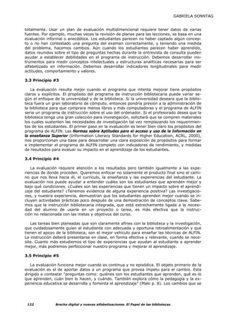 GABRIELA SONNTAG


totalmente. Usar un plan de evaluación multidimencional requiere tener datos de varias
fuentes. Por ejemplo, muchas veces la revisión de planes para las lecciones, se basa en una
evaluación informal o anecdótica. Los estudiantes parecen no haber captado algún concep-
to o no han contestado una pregunta del examen correctamente, y teniendo una medida
del problema, hacemos cambios. Aún cuando los estudiantes parecen haber aprendido,
datos reunidos sobre el tipo de preguntas hechas durante la entrevista de consulta pueden
ayudar a establecer debilidades en el programa de instrucción. Debemos desarrollar ins-
trumentos para medir conceptos intelectuales y estructuras analíticas necesarias para ser
alfabetizado en información. Debemos desarrollar indicadores longitudinales para medir
actitudes, comportamiento y valores.

3.3 Principio #3

   La evaluación resulta mejor cuando el programa que intenta mejorar tiene propósitos
claros y explícitos. El propósito del programa de instrucción bibliotecaria puede variar se-
gún el enfoque de la universidad y de la biblioteca. Si la universidad deseara que la biblio-
teca fuera un gran laboratorio de cómputo, entonces pondría presión a la administración de
la biblioteca para que comprara menos libros y más computadoras y el programa de ALFIN
seria un programa de instrucción sobre el uso del ordenador. Si el profesorado desea que la
biblioteca tenga una gran colección para investigación, solicitará que se compren materiales
los cuales sustenten las necesidades de investigación tal vez remplazando los requerimien-
tos de los estudiantes. El primer paso en la evaluación es tener bien claro los propósitos del
programa de ALFIN. Las Normas sobre Aptitudes para el acceso y uso de la Información en
la enseñanza Superior (Information Literacy Standards for Higher Education, ACRL, 2000),
nos proporcionan una base para desarrollar una clara exposición de propósitos para formar
e implementar el programa de ALFIN completo con indicadores de rendimiento, y medidas
de resultados para evaluar su impacto en el aprendizaje de los estudiantes.

3.4 Principio #4

   La evaluación requiere atención a los resultados pero también igualmente a las expe-
riencias de donde proceden. Queremos enfocar no solamente el producto final sino el cami-
no que nos lleva hacia él, el currículo, la enseñanza y las experiencias del estudiante. La
evaluación nos puede ayudar a entender cuáles son los estudiantes que aprenden mejor y
bajo qué condiciones. ¿Cuáles son las experiencias que tienen un impacto sobre el aprendi-
zaje del estudiante? ¿Tenemos evidencia de alguna experiencia positiva? Las investigacio-
nes, y nuestra experiencia, demuestran que los estudiantes aprenden mejor cuando se in-
cluyen actividades prácticas poco después de una demostración de conceptos clave. Sabe-
mos que la instrucción bibliotecaria integrada, que está estrechamente ligada a la necesi-
dad del alumno de usarla en un proyecto o tarea, es más efectiva que la instruc-
ción no relacionada con las metas y objetivos del curso.

   Las tareas bien planeadas que son claramente afines con la biblioteca y la investigación,
que cuidadosamente guían al estudiante con adecuada y oportuna retroalimentación y que
tienen el apoyo de la biblioteca, son el mejor vehículo para enseñar las técnicas de ALFIN.
La instrucción deberá presentarse en clase, en forma efectiva y relevante, cuando se nece-
site. Cuanto más estudiemos el tipo de experiencias que ayudan al estudiante a aprender
mejor, más podremos perfeccionar nuestro programa y mejorar el aprendizaje.

3.5 Principio #5

   La evaluación funciona mejor cuando es continua y no episódica. El objeto primario de la
evaluación es el de aportar datos a un programa que provea ímpetu para el cambio. Esta
dirigido a contestar “preguntas como: quiénes son los estudiantes que aprenden, qué es lo
que aprenden, cuán bien lo hacen, y cuándo. También explora cómo la pedagogía y la ex-
periencia educativa se desarrolla y fomenta el aprendizaje” (Maki p. 8). Los cambios que se




 122            Brecha digital y nuevas alfabetizaciones. El Papel de las bibliotecas
 