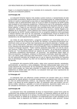 LOS RESULTADOS DE LOS PROGRAMAS DE ALFABETIZACIÓN: LA EVALUACIÓN


hagan a un programa basados en los resultados de la evaluación, crearán nuevas pregun-
tas para una evaluación posterior.

3.6 Principio #6

   La evaluación fomenta mejoras más amplias cuando involucra a representantes de toda
la comunidad universitaria. Ninguna parte de la universidad puede ser independiente de las
demás en cuanto al aprendizaje ya que éste es responsabilidad de toda la comunidad uni-
versitaria. Esto es particularmente cierto en lo que se refiere al programa de ALFIN cuando
está encajado en los programas académicos. Conjeturamos que si los estudiantes pudieran
obtener unas competencias informacionales en el programa de Educación General, aunque
fueran básicas, y luego en una instrucción más avanzada dentro del currículo de su espe-
cialización, habrían cumplido los requisitos descritos en las normas y habrían llegado a ser
alfabetos de la información. ¿Cómo sabemos que nuestros graduados han logrado los fines
del programa de ALFIN? Cuando colaboramos con un programa académico como psicología
o historia estamos más cerca de una respuesta. El departamento incluye la ALFIN en sus
programas de estudio y eso nos permite acoplar nuestros métodos de evaluación de los
estudiantes a los del departamento académico.

    Las metas de cada departamento y programa académico son examinadas para ver si
apoyan la inclusión de la instrucción de ALFIN. Por ejemplo, el programa de Educación Ge-
neral tiene como uno de sus fines más importantes que el alumno aprenda a "acceder, ana-
lizar y usar la información". Asimismo cada programa académico ha establecido formalmen-
te los requisitos del aprendizaje para su carrera específica. Estos resultados del aprendizaje
incluyen el lenguaje siguiente: “Todos nuestros graduados desarrollan una sed de educa-
ción continua y saben como acceder y evaluar la información". En el área de psicología se
expresa así: "Los estudiantes deberán ser capaces de usar tecnología relevante, adecuada
y demostrar competencia informaciónal". En economía: "los estudiantes deben elegir un
tema de economía, investigarlo, sintetizar la información encontrada, desarrollar conclusio-
nes y por último poder comunicar esta información a otros de una manera inteligible”. Es-
tos son solamente ejemplos del lenguaje que se usa en algunos documentos de requisitos
para el aprendizaje y encajan muy bien con los objetivos del programa ALFIN apoyado por
las Normas.

   La evaluación del programa ALFIN puede y debe incluir personal docente, estudiantes,
administración, ex alumnos y otros empleados. Informes institucionales tales como la En-
cuesta Nacional del Compromiso de los Estudiantes (National Survey of Student Engage-
ment) (Kuh) pueden ser útiles para entender el impacto del programa ALFIN. Mas abajo
hablaremos en detalle sobre este Informe. La evaluación tiene que incluir aportaciones de
todas las partes involucradas.

3.7 Principio #7

   La evaluación hace una diferencia cuando comienza con asuntos sobre uso e ilumina
preguntas de interés general. El proceso empieza con una pregunta para informar y guiar
un ciclo de perfeccionamiento continuo. Las preguntas deben estar relacionadas con las
metas y los planes de acción basados en ellas. La evaluación tiene que producir una evi-
dencia creíble, indicativa y aplicable a la toma de decisiones. Queremos saber cómo va a
ser utilizada la información y por quién, antes de embarcarnos en una evaluación.

3.8 Principio #8

   La evaluación tiene más posibilidades de llevar al mejoramiento cuando forma parte de
condiciones más amplias que promueven el cambio. La evaluación debería ser parte de un
esfuerzo general de mejoras en el campus. Es primordial que el clima institucional sea uno
en el que mejorar la calidad de la educación es fundamental para el plan estratégico de la
universidad, para la asignación de fondos y para las decisiones sobre personal. Aunque



                Brecha digital y nuevas alfabetizaciones. El Papel de las bibliotecas    123
 