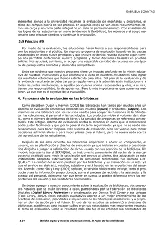 GABRIELA SONNTAG


elementos ajenos a la universidad reclamen la evaluación de enseñanza y programas, el
clima del campus podría no ser propicio. En algunos casos se ven estos requerimientos co-
mo una carga y no como parte integral de un ciclo de perfeccionamiento. Con el análisis de
los logros de los estudiantes en mano tendremos la flexibilidad, los recursos y el apoyo ne-
cesario para efectuar cambios y continuar la evaluación.

3.9 Principio #9

   Por medio de la evaluación, los educadores hacen frente a sus responsabilidades para
con los estudiantes y el público. Un vigoroso programa de evaluación basado en las pautas
establecidas en estos nueve principios y que incluya evidencia reunida durante algún tiem-
po nos permitirá perfeccionar nuestro programa y tomar decisiones basadas en pruebas
sólidas. Nos ayudará, asimismo, a recoger una respetable cantidad de recursos en una épo-
ca de presupuestos limitados y demandas competitivas.

   Debe ser evidente que nuestro programa tiene un impacto profundo en la misión educa-
tiva de nuestras instituciones y que contribuye al éxito de nuestros estudiantes para lograr
los resultados educativos que hemos establecido para ellos. Del plan de la evaluación y de
la evidencia resultante se debe dar parte regularmente a la administración institucional y a
todas las partes involucradas, a aquellos por quienes somos responsables y ellos, a su vez,
tienen una responsabilidad, la de apoyarnos. Pero lo más importante es que queremos me-
jorar, ya que ese es el objetivo de la evaluación.

4. Panorama de la evaluación en las bibliotecas

   Como describen Dugan y Hernon (2002) las bibliotecas han tenido por muchos años un
sistema de evaluación descriptivo contando los insumos (inputs) y productos (outputs). Los
insumos en una biblioteca son los recursos usados para apoyar las funciones de la bibliote-
ca: las colecciones, el personal y las tecnologías. Los productos miden el volumen de traba-
jo, como el número de préstamos de libros y la cantidad de preguntas de referencia contes-
tadas. Este antiguo sistema de evaluación centra la atención en datos que la bibliotecaria
podía juntar fácilmente y que por lo general no tenía seguimiento, ya que no se usaba ne-
cesariamente para hacer mejoras. Este sistema de evaluación pede ser valioso para tomar
decisiones administrativas o para hacer planes para el futuro, pero no revela nada acerca
del aprendizaje de los estudiantes.

   Después de los años ochenta, las bibliotecas empezaron a añadir un componente, el
usuario, en su planificación y diseños de evaluación ya que incluían encuestas o cuestiona-
rios dirigidos a juzgar la satisfacción de dicho usuario con los servicios de la biblioteca. Un
modelo interesante fue el SERVQUAL, un instrumento proveniente del sector de la merca-
dotecnia diseñado para medir la satisfacción del servicio al cliente. Una adaptación de este
instrumento adoptado extensamente por la comunidad bibliotecaria fue llamado LIB-
QUAL+mr. La calidad del servicio prestado por las bibliotecas y su evaluación es un reto, ya
que el servicio es abstracto, relativo, subjetivo y está basado en las expectativas del usua-
rio. Además, como Shi y Levy (2005) señalan, el servicio bibliotecario incluye, tanto el pro-
ducto o sea la información proporcionada, como el proceso de recibirla o la asistencia, y la
actitud del personal. Asimismo hay que tener en cuenta la posible diferencia entre las ex-
pectativas del usuario y sus verdaderas necesidades.

   Se deben agregar a nuestro conocimiento sobre la evaluación de bibliotecas, dos proyec-
tos notables que se están llevando a cabo, patrocinados por la Federación de Bibliotecas
Digitales (Digital Library Federation) y encabezados por Denise Troll Covey y sus colegas
(Troll Covey, 2002). Estos estudios cualitativos aspiran a un mejor entendimiento de las
prácticas de evaluación, prioridades e inquietudes de las bibliotecas académicas, y a propo-
ner un plan de acción para el futuro. En uno de los estudios se entrevistó a directores de
bibliotecas académicas para indagar cuáles eran sus necesidades mas importantes respecto
al tema de evaluación. Como el resultado más alto fue el de entender las necesidades de



 124            Brecha digital y nuevas alfabetizaciones. El Papel de las bibliotecas
 