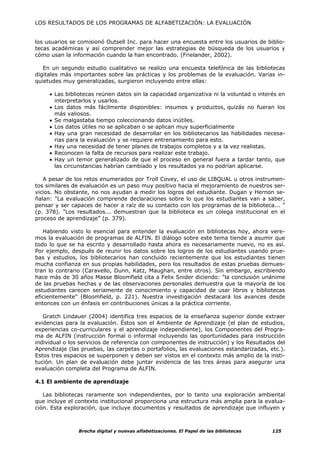 LOS RESULTADOS DE LOS PROGRAMAS DE ALFABETIZACIÓN: LA EVALUACIÓN


los usuarios se comisionó Outsell Inc. para hacer una encuesta entre los usuarios de biblio-
tecas académicas y así comprender mejor las estrategias de búsqueda de los usuarios y
cómo usan la información cuando la han encontrado. (Frielander, 2002).

   En un segundo estudio cualitativo se realizo una encuesta telefónica de las bibliotecas
digitales más importantes sobre las prácticas y los problemas de la evaluación. Varias in-
quietudes muy generalizadas, surgieron incluyendo entre ellas:

     • Las bibliotecas reúnen datos sin la capacidad organizativa ni la voluntad o interés en
       interpretarlos y usarlos.
     • Los datos más fácilmente disponibles: insumos y productos, quizás no fueran los
       más valiosos.
     • Se malgastaba tiempo coleccionando datos inútiles.
     • Los datos útiles no se aplicaban o se aplican muy superficialmente
     • Hay una gran necesidad de desarrollar en los bibliotecarios las habilidades necesa-
       rias para la evaluación y se requiere entrenamiento para esto.
     • Hay una necesidad de tener planes de trabajos completos y a la vez realistas.
     • Reconocen la falta de recursos para realizar este trabajo.
     • Hay un temor generalizado de que el proceso en general fuera a tardar tanto, que
       las circunstancias habrían cambiado y los resultados ya no podrían aplicarse.

   A pesar de los retos enumerados por Troll Covey, el uso de LIBQUAL u otros instrumen-
tos similares de evaluación es un paso muy positivo hacia el mejoramiento de nuestros ser-
vicios. No obstante, no nos ayudan a medir los logros del estudiante. Dugan y Hernon se-
ñalan: "La evaluación comprende declaraciones sobre lo que los estudiantes van a saber,
pensar y ser capaces de hacer a raíz de su contacto con los programas de la biblioteca... "
(p. 378). "Los resultados... demuestran que la biblioteca es un colega institucional en el
proceso de aprendizaje” (p. 379).

   Habiendo visto lo esencial para entender la evaluación en bibliotecas hoy, ahora vere-
mos la evaluación de programas de ALFIN. El diálogo sobre este tema tiende a asumir que
todo lo que se ha escrito y desarrollado hasta ahora es necesariamente nuevo, no es así.
Por ejemplo, después de reunir los datos sobre los logros de los estudiantes usando prue-
bas y estudios, los bibliotecarios han concluido recientemente que los estudiantes tienen
mucha confianza en sus propias habilidades, pero los resultados de estas pruebas demues-
tran lo contrario (Caravello, Dunn, Katz, Maughan, entre otros). Sin embargo, escribiendo
hace más de 30 años Masse Bloomfield cita a Felix Snider diciendo: “la conclusión unánime
de las pruebas hechas y de las observaciones personales demuestra que la mayoría de los
estudiantes carecen seriamente de conocimiento y capacidad de usar libros y bibliotecas
eficientemente” (Bloomfield, p. 221). Nuestra investigación destacará los avances desde
entonces con un énfasis en contribuciones únicas a la práctica corriente.

   Gratch Lindauer (2004) identifica tres espacios de la enseñanza superior donde extraer
evidencias para la evaluación. Éstos son el Ambiente de Aprendizaje (el plan de estudios,
experiencias co-curriculares y el aprendizaje independiente), los Componentes del Progra-
ma de ALFIN (instrucción formal o informal incluyendo las oportunidades para instrucción
individual o los servicios de referencia con componentes de instrucción) y los Resultados del
Aprendizaje (las pruebas, las carpetas o portafolios, las evaluaciones estandarizadas, etc.).
Estos tres espacios se superponen y deben ser vistos en el contexto más amplio de la insti-
tución. Un plan de evaluación debe juntar evidencia de las tres áreas para asegurar una
evaluación completa del Programa de ALFIN.

4.1 El ambiente de aprendizaje

   Las bibliotecas raramente son independientes, por lo tanto una exploración ambiental
que incluye el contexto institucional proporciona una estructura más amplia para la evalua-
ción. Esta exploración, que incluye documentos y resultados de aprendizaje que influyen y



                Brecha digital y nuevas alfabetizaciones. El Papel de las bibliotecas   125
 