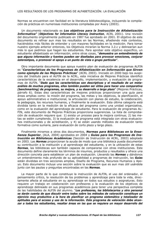 LOS RESULTADOS DE LOS PROGRAMAS DE ALFABETIZACIÓN: LA EVALUACIÓN


Normas se encuentran con facilidad en la literatura bibliotecológica, incluyendo la compila-
ción de prácticas en numerosas instituciones compiladas por Avery (2003).

   Un documento relacionado es Los objetivos para la Instrucción de Alfabetización
Informativa” (Objectives for Information Literacy Instruction, ACRL 2001). Una revisión
del documento originalmente publicado en 1987 fue aprobado en 2001. El objetivo de este
documento es refinar aun mas los resultados en las Normas, añadiendo más contextos,
haciéndolos más fáciles de entender y con mayores facilidades en la medición. Para tomar
nuestro ejemplo anterior entonces, los Objetivos mirarían la Norma 3.2.c y delinearían aun
más lo que pedimos que hagan los estudiantes. Para aprobar este objetivo específico, un
estudiante alfabetizado en información, entre otras cosas, “demuestra un entendimiento de
que alguna información y fuentes pueden ser diseñadas para provocar emociones, conjurar
estereotipos, o promover el apoyo a un punto de vista o grupo particular”.

   Otro importante documento que apoya nuestro plan de evaluación de programas ALFIN
es “Características de los Programas de Alfabetización en Información que Sirven
como ejemplo de las Mejores Prácticas” (ACRL 2003). Iniciado en 2000 bajo los auspi-
cios del Instituto para el ALFIN de la ACRL, esta iniciativa de Mejores Prácticas identificó
características de la excelencia en el desarrollo, implementación, y evaluación de progra-
mas de ALFIN. “Dado que las características son descriptivas y el resultado de un meta-
análisis de muchos programas, ellos también pueden ser útiles para hacer una comparativa
(benchmarking) de programas, su mejora, y su desarrollo a largo plazo” (Mejores Prácticas,
párrafo 6). Estas diez características de mejores prácticas proporcionan una guía para
áreas amplias como: la misión del programa, las metas y los objetivos, la planificación, el
apoyo administrativo e institucional, la articulación con planes de estudio, la colaboración,
la pedagogía, los recursos humanos, y finalmente la evaluación. Esta última categoría está
dividida tanto en la medición de la eficacia del programa como una unidad organizativa,
como en la evaluación del aprendizaje de estudiante. Para la evaluación de programas AL-
FIN, este documento de Mejores Prácticas proporciona sugerencias. La lista de comproba-
ción de evaluación requiere que: 1) exista un proceso para la mejora continua; 2) las me-
tas se estén cumpliendo, 3) la evaluación de programa está integrada con otras evaluacio-
nes institucionales y de acreditación, y 4) se están usando métodos de evaluación tanto
formativa como sumaria, para evaluación de corto plazo y largo plazo.

   Finalmente miramos a otros dos documentos, Normas para Bibliotecas en la Ense-
ñanza Superior, (ALA, 2004) aprobados en 2004 y Guías para los Programas de Ins-
trucción en Bibliotecas Académicas (Sección de Instrucción de ACRL, 2003) adoptado
en 2003. Las Normas proporcionan la ayuda de modo que una biblioteca pueda documentar
su contribución a la institución y al aprendizaje del estudiante, y en la utilización de estas
Normas, las bibliotecas son también capaces de compararse con otras instituciones. Este
documento define claramente los términos de insumos, productos y resultados y ofrece una
dirección concreta para establecer un plan de evaluación. Llevando las Normas y dándonos
un entendimiento más profundo de su aplicabilidad a programas de instrucción, las Guías
están divididas en tres secciones amplias, Diseño de Programa, Recursos Humanos y Apo-
yo. Esto documento incluye una sección sobre la evaluación que es aun mas útil usándola
junto con las pautas y preguntas encontradas en las Normas.

   La mayor parte de lo que constituye la instrucción de ALFIN, el uso del ordenador, el
pensamiento crítico, la resolución de los problemas y aprendizaje para toda la vida, direc-
tamente afecta al estudiante en su aprendizaje en todos sus estudios o asignaturas. Esto
requiere un trabajo en colaboración con profesores y la evaluación de los objetivos de
aprendizaje delineado en sus programas académicos para tener una perspectiva completa
de las habilidades de ALFIN del alumno. “Los profesores, los bibliotecarios y otro personal
se darán cuenta de que discutir entre todos sobre los métodos de valoración constituye un
ejercicio muy productivo a la hora de planificar un programa sistemático y totalizador de
aptitudes para el acceso y uso de la información. Este programa de valoración debe alcan-
zar a todos los estudiantes, resaltar áreas en las que se requiera un mayor desarrollo del



                Brecha digital y nuevas alfabetizaciones. El Papel de las bibliotecas    127
 