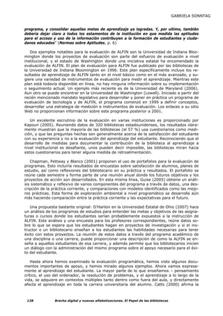 GABRIELA SONNTAG


programa, y consolidar aquellas metas de aprendizaje ya logradas. Y, por ultimo, también
debería dejar claro a todos los estamentos de la institución en que medida las aptitudes
para el acceso y uso de la información contribuyen a la formación de estudiantes y ciuda-
danos educados” (Normas sobre Aptitudes, p. 6)

   Dos ejemplos notables para la evaluación de ALFIN son la Universidad de Indiana Bloo-
mington donde los proyectos de evaluación son parte del esfuerzo de evaluación a nivel
institucional, y el estado de Washington donde una iniciativa estatal ha encomendado la
evaluación de ALFIN. El plan de evaluación para ALFIN fue publicado por las bibliotecas de
la Universidad de Indiana Bloomington en 1996. Este plan específicamente incluye los re-
sultados de aprendizaje de ALFIN tanto en el nivel básico como en el más avanzado, y su-
giere una variedad de instrumentos de evaluación para medir el aprendizaje. Mientras este
plan está todavía disponible en línea, no hay ninguna información sobre su implementación
o seguimiento actual. Un ejemplo más reciente es de la Universidad de Maryland (2006).
Aun otro se puede encontrar en la Universidad de Washington (Lowell). Iniciado a partir del
recién mencionado mandato legislativo para desarrollar y poner en práctica un programa de
evaluación de tecnología y de ALFIN, el programa comenzó en 1999 a definir conceptos,
desarrollar una estrategia de medición e instrumentos de evaluación. Los enlaces a su sitio
Web no proporcionan información sobre este programa posterior a 2001.

   Un excelente escrutinio de la evaluación en varias instituciones es proporcionado por
Kapoun (2005). Reuniendo datos de 320 bibliotecas estadounidenses, los resultados clara-
mente muestran que la mayoría de las bibliotecas (el 57 %) usa cuestionarios como medi-
ción, y que las preguntas hechas son generalmente acerca de la satisfacción del estudiante
con su experiencia y no a la evaluación del aprendizaje del estudiante. Reconociendo que el
desarrollo de medidas para documentar la contribución de la biblioteca al aprendizaje a
nivel institucional es desafiante, unos pueden decir imposible, las bibliotecas miran hacia
estos cuestionarios para tener alguna medida de retroalimentación.

   Chapman, Pettway y Blanco (2001) proponen el uso de portafolios para la evaluación de
programas. Esto incluiría resultados de encuestas sobre satisfacción de alumnos, planes de
estudio, así como reflexiones del bibliotecario en su práctica y resultados. El portafolio se
reúne cada semestre y forma parte de una reunión anual donde los futuros objetivos y los
proyectos de acción son desarrollados. En esta misma línea, Guise (2005) obtiene un análi-
sis sistemático y reflexivo de varios componentes del programa a través de datos, una des-
cripción de la práctica corriente, y comparaciones con modelos identificados como las mejo-
res prácticas. Esta forma de exploración ambiental a nivel programático se desarrolla aún
más haciendo comparación entre la práctica corriente y las expectativas para el futuro.

   Una propuesta bastante original: O’Hanlon en la Universidad Estatal de Ohio (2007) hace
un análisis de los programas de estudios para entender las metas y objetivos de las asigna-
turas o cursos donde los estudiantes serían probablemente expuestos a la instrucción de
ALFIN. Este análisis y una encuesta para los profesores correspondientes, reúne datos so-
bre lo que se espera que los estudiantes hagan en proyectos de investigación y si el ins-
tructor o un bibliotecario enseñan a los estudiantes las habilidades necesarias para tener
éxito con estos proyectos. La reunión de estos datos a través del programa académico de
una disciplina o una carrera, puede proporcionar una descripción de como la ALFIN se en-
seña a aquellos estudiantes de esa carrera, y además permite que los bibliotecarios inicien
un diálogo con la administración del mismo programa sobre el apoyo necesario para el éxi-
to del estudiante.

    Hasta ahora hemos examinado la evaluación programática, hemos visto algunos docu-
mentos importantes de apoyo, y hemos mirado algunos ejemplos. Ahora vamos expresa-
mente al aprendizaje del estudiante. La mayor parte de lo que enseñamos – pensamiento
crítico, el uso del ordenador, la resolución de problemas, y el aprendizaje a lo largo de la
vida, se adquiere en contextos múltiples tanto dentro como fuera del aula, y directamente
afecta el aprendizaje en toda la carrera universitaria del alumno. Catts (2000) afirma la



 128            Brecha digital y nuevas alfabetizaciones. El Papel de las bibliotecas
 