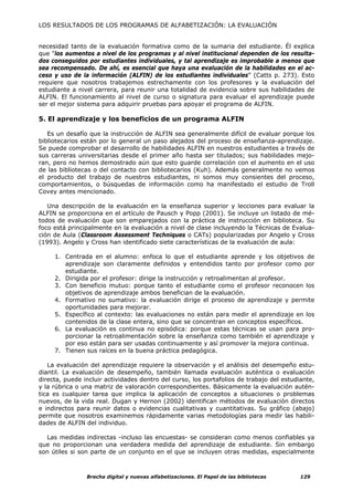 LOS RESULTADOS DE LOS PROGRAMAS DE ALFABETIZACIÓN: LA EVALUACIÓN


necesidad tanto de la evaluación formativa como de la sumaria del estudiante. Él explica
que "los aumentos a nivel de los programas y al nivel institucional dependen de los resulta-
dos conseguidos por estudiantes individuales, y tal aprendizaje es improbable a menos que
sea recompensado. De ahí, es esencial que haya una evaluación de la habilidades en el ac-
ceso y uso de la información (ALFIN) de los estudiantes individuales” (Catts p. 273). Esto
requiere que nosotros trabajemos estrechamente con los profesores y la evaluación del
estudiante a nivel carrera, para reunir una totalidad de evidencia sobre sus habilidades de
ALFIN. El funcionamiento al nivel de curso o signatura para evaluar el aprendizaje puede
ser el mejor sistema para adquirir pruebas para apoyar el programa de ALFIN.

5. El aprendizaje y los beneficios de un programa ALFIN

   Es un desafío que la instrucción de ALFIN sea generalmente difícil de evaluar porque los
bibliotecarios están por lo general un paso alejados del proceso de enseñanza-aprendizaje.
Se puede comprobar el desarrollo de habilidades ALFIN en nuestros estudiantes a través de
sus carreras universitarias desde el primer año hasta ser titulados; sus habilidades mejo-
ran, pero no hemos demostrado aún que esto guarde correlación con el aumento en el uso
de las bibliotecas o del contacto con bibliotecarios (Kuh). Además generalmente no vemos
el producto del trabajo de nuestros estudiantes, ni somos muy consientes del proceso,
comportamientos, o búsquedas de información como ha manifestado el estudio de Troll
Covey antes mencionado.

   Una descripción de la evaluación en la enseñanza superior y lecciones para evaluar la
ALFIN se proporciona en el artículo de Pausch y Popp (2001). Se incluye un listado de mé-
todos de evaluación que son emparejados con la práctica de instrucción en biblioteca. Su
foco está principalmente en la evaluación a nivel de clase incluyendo la Técnicas de Evalua-
ción de Aula (Classroom Assessment Techniques o CATs) popularizadas por Angelo y Cross
(1993). Angelo y Cross han identificado siete características de la evaluación de aula:

     1. Centrada en el alumno: enfoca lo que el estudiante aprende y los objetivos de
        aprendizaje son claramente definidos y entendidos tanto por profesor como por
        estudiante.
     2. Dirigida por el profesor: dirige la instrucción y retroalimentan al profesor.
     3. Con beneficio mutuo: porque tanto el estudiante como el profesor reconocen los
        objetivos de aprendizaje ambos benefician de la evaluación.
     4. Formativo no sumativo: la evaluación dirige el proceso de aprendizaje y permite
        oportunidades para mejorar.
     5. Específico al contexto: las evaluaciones no están para medir el aprendizaje en los
        contenidos de la clase entera, sino que se concentran en conceptos específicos.
     6. La evaluación es continua no episódica: porque estas técnicas se usan para pro-
        porcionar la retroalimentación sobre la enseñanza como también el aprendizaje y
        por eso están para ser usadas continuamente y así promover la mejora continua.
     7. Tienen sus raíces en la buena práctica pedagógica.

   La evaluación del aprendizaje requiere la observación y el análisis del desempeño estu-
diantil. La evaluación de desempeño, también llamada evaluación auténtica o evaluación
directa, puede incluir actividades dentro del curso, los portafolios de trabajo del estudiante,
y la rúbrica o una matriz de valoración correspondientes. Básicamente la evaluación autén-
tica es cualquier tarea que implica la aplicación de conceptos a situaciones o problemas
nuevos, de la vida real. Dugan y Hernon (2002) identifican métodos de evaluación directos
e indirectos para reunir datos o evidencias cualitativas y cuantitativas. Su gráfico (abajo)
permite que nosotros examinemos rápidamente varias metodologías para medir las habili-
dades de ALFIN del individuo.

  Las medidas indirectas -incluso las encuestas- se consideran como menos confiables ya
que no proporcionan una verdadera medida del aprendizaje de estudiante. Sin embargo
son útiles si son parte de un conjunto en el que se incluyen otras medidas, especialmente



                Brecha digital y nuevas alfabetizaciones. El Papel de las bibliotecas     129
 