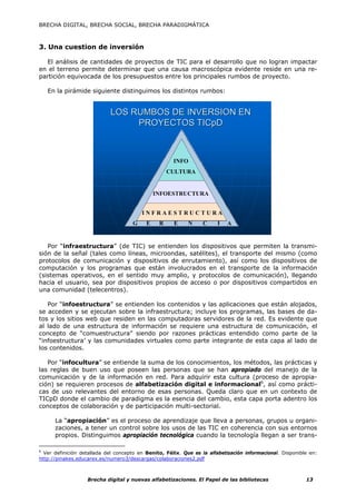 BRECHA DIGITAL, BRECHA SOCIAL, BRECHA PARADIGMÁTICA



3. Una cuestion de inversión

  El análisis de cantidades de proyectos de TIC para el desarrollo que no logran impactar
en el terreno permite determinar que una causa macroscópica evidente reside en una re-
partición equivocada de los presupuestos entre los principales rumbos de proyecto.

   En la pirámide siguiente distinguimos los distintos rumbos:


                            LOS RUMBOS DE INVERSION EN
                                 PROYECTOS TICpD



                                                      INFO
                                                        INFO
                                                    CULTURA
                                                     CULTURA

                                               INFOESTRUCTURA
                                                 INFOESTRUCTURA

                                         I N FINFRAESTRUCTURA A
                                               RAESTRUCTUR
                                                    GERENCIA
                                     G     E    R     E     N    C     I   A


   Por “infraestructura” (de TIC) se entienden los dispositivos que permiten la transmi-
sión de la señal (tales como líneas, microondas, satélites), el transporte del mismo (como
protocolos de comunicación y dispositivos de enrutamiento), así como los dispositivos de
computación y los programas que están involucrados en el transporte de la información
(sistemas operativos, en el sentido muy amplio, y protocolos de comunicación), llegando
hacia el usuario, sea por dispositivos propios de acceso o por dispositivos compartidos en
una comunidad (telecentros).

   Por “infoestructura” se entienden los contenidos y las aplicaciones que están alojados,
se acceden y se ejecutan sobre la infraestructura; incluye los programas, las bases de da-
tos y los sitios web que residen en las computadoras servidores de la red. Es evidente que
al lado de una estructura de información se requiere una estructura de comunicación, el
concepto de “comuestructura” siendo por razones prácticas entendido como parte de la
“infoestructura’ y las comunidades virtuales como parte integrante de esta capa al lado de
los contenidos.

   Por “infocultura” se entiende la suma de los conocimientos, los métodos, las prácticas y
las reglas de buen uso que poseen las personas que se han apropiado del manejo de la
comunicación y de la información en red. Para adquirir esta cultura (proceso de apropia-
ción) se requieren procesos de alfabetización digital e informacional6, así como prácti-
cas de uso relevantes del entorno de esas personas. Queda claro que en un contexto de
TICpD donde el cambio de paradigma es la esencia del cambio, esta capa porta adentro los
conceptos de colaboración y de participación multi-sectorial.

      La “apropiación” es el proceso de aprendizaje que lleva a personas, grupos u organi-
      zaciones, a tener un control sobre los usos de las TIC en coherencia con sus entornos
      propios. Distinguimos apropiación tecnológica cuando la tecnología llegan a ser trans-

6
  Ver definición detallada del concepto en Benito, Félix. Que es la alfabetización informacional. Disponible en:
http://pinakes.educarex.es/numero3/descargas/colaboraciones2.pdf



                   Brecha digital y nuevas alfabetizaciones. El Papel de las bibliotecas                   13
 