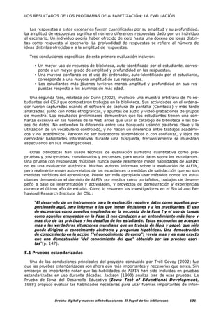 LOS RESULTADOS DE LOS PROGRAMAS DE ALFABETIZACIÓN: LA EVALUACIÓN


   Las respuestas a estos escenarios fueron cuantificadas por su amplitud y su profundidad.
La amplitud de respuestas significa el número diferentes respuestas dado por un individuo
al escenario. Un individuo podría haber ofrecido de cero hasta una docena de ideas distin-
tas como respuesta al escenario. La profundidad de respuestas se refiere al número de
ideas distintas ofrecidas o a la amplitud de respuestas.

  Tres conclusiones específicas de esta primera evaluación incluyen:

     • Un mayor uso de recursos de biblioteca, auto-identificado por el estudiante, corres-
       ponde a un mayor grado de amplitud y profundidad en las respuestas.
     • Una mayora confianza en el uso del ordenador, auto-identificado por el estudiante,
       corresponde a una mayora amplitud de sus respuestas.
     • Los estudiantes más jóvenes tuvieron menos amplitud y profundidad en sus res-
       puestas respecto a los alumnos de más edad.

   Una segunda fase, relatada por Dunn (2002), involucró una muestra arbitraria de 76 es-
tudiantes del CSU que completaron trabajos en la biblioteca. Sus actividades en el ordena-
dor fueron capturadas usando el software de captura de pantalla (Camtasia) y más tarde
analizadas, junto con notas etnográficas, y apuntes de audio y video grabaciones de grupos
de muestra. Los resultados preliminares demuestran que los estudiantes tienen una con-
fianza excesiva en las fuentes de la Web antes que usar el catálogo de biblioteca o las ba-
ses de datos. No entienden la diferencia entre una búsqueda usando palabras clave y la
utilización de un vocabulario controlado, y no hacen un diferencia entre trabajos académi-
cos y no académicos. Parecen no ser buscadores sistemáticos o con confianza, y lejos de
demostrar habilidades informativas durante una búsqueda, frecuentemente se muestran
especulando en sus investigaciones.

   Otras bibliotecas han usado técnicas de evaluación sumativa cuantitativa como pre-
pruebas y post-pruebas, cuestionarios y encuestas, para reunir datos sobre los estudiantes.
Una prueba con respuestas múltiples nunca puede realmente medir habilidades de ALFIN:
no es una evaluación auténtica. Muchos autores informan sobre la evaluación de ALFIN,
pero realmente miran auto-relatos de los estudiantes o medidas de satisfacción que no son
medidas verídicas del aprendizaje. Puede ser más apropiado usar métodos donde los estu-
diantes demuestran el dominio de ALFIN por medios como portafolios, trabajos de desem-
peño a base de interpretación y actividades, y proyectos de demostración y experiencias
durante el último año de estudio. Como lo resumen los investigadores en el Social and Be-
havioral Research Institute del CSU:

     “El desarrollo de un instrumento para la evaluación requiere datos como aquellos pro-
     porcionado aquí, para informar a los que toman decisiones y a los practicantes. El uso
     de escenarios como aquellos empleados en la encuesta de la Fase I y el uso de tareas
     como aquellos empleados en la Fase II nos conducen a un entendimiento más lleno y
     mas rico de las prácticas y los desafíos de los estudiante. Estos escenarios se acercan
     mas a las verdaderas situaciones mundiales que un trabajo de lápiz y papel, que sólo
     puede dirigirse al conocimiento abstracto y preguntas hipotéticas. Una demostración
     de conocimiento en la acción ("el conocimiento de como") revela mas y es mas exacto
     que una demostración "del conocimiento del que" obtenido por las pruebas escri-
     tas”(p. 147).

5.1 Pruebas estandarizadas

   Una de las conclusiones principales del proyecto conducido por Troll Covey (2002) fue
que las pruebas estandarizadas son ahora aún más importantes y necesarias que antes. Sin
embargo es importante notar que las habilidades de ALFIN han sido incluidas en pruebas
estandarizadas en uso durante décadas. Jackson (1993) analiza tres de esas pruebas. La
Prueba de Iowa del Desarrollo Educativo (Iowa Test of Educational Development,
1988) propuso evaluar las habilidades necesarias para usar fuentes importantes de infor-



               Brecha digital y nuevas alfabetizaciones. El Papel de las bibliotecas   131
 