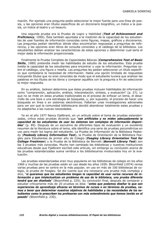 GABRIELA SONNTAG


mación. Por ejemplo una pregunta pedía seleccionar la mejor fuente para una línea de poe-
sía, y las opciones eran títulos específicos de un diccionario biográfico, un índice a la poe-
sía, un índice al teatro y un tesauro.

   Una segunda prueba era la Prueba de Logro y Habilidad (Test of Achievement and
Proficiency, 1990). Ésta también apuntaba a la medición de la capacidad de los estudian-
tes de usar fuentes de información conocidas como figuras, mapas, gráficos y diccionarios.
Las preguntas pedían identificar dónde ellos encontrarían respuestas a preguntas de refe-
rencia, y las opciones eran libros de consulta conocidos y el catálogo de la biblioteca. Los
estudiantes debían analizar las características de estas opciones y determinar cual sería el
mejor dada la información proporcionada.

   Finalmente la Prueba Completa de Capacidades Básicas (Comprehensive Test of Basic
Skills, 1989) pretendía medir las habilidades de estudio de los estudiantes. Esta prueba
medía la capacidad de los estudiantes para encontrar y usar la información. Preguntas so-
bre el catálogo, una figura o reseña. Las preguntas les pedían seleccionar un título específi-
co que contestaría la necesidad de información. Había una opción limitada de respuestas
incluyendo títulos que no eran conocidos de modo que el estudiante tuviera que analizar las
palabras en los títulos de los libros y comparar aquéllos con la pregunta a fin de seleccionar
la mejor respuesta.

   En su análisis, Jackson determina que éstas pruebas incluyen habilidades de información
como “comprensión, aplicación, análisis, interpretación, síntesis, y evaluación” (p. 27). Lo
que no se mide en estas pruebas tradicionales es el proceso de enfocar un tema, el desa-
rrollo de una tesis o una estrategia de búsqueda, y, por supuesto, el proceso de hacer una
búsqueda en línea o en sistemas electrónicos. Faltarían unas investigaciones adicionales
para ver por qué la comunidad bibliotecaria decidió abandonar totalmente estas pruebas y
no adaptarlas a las nuevas necesidades.

   Ya en el año 1977 Nancy Fjallbrant, en un artículo sobre el tema de pruebas estandari-
zadas, critica estas pruebas diciendo que “son artificiales y no miden adecuadamente la
capacidad de los estudiantes de usar los sistemas tan complejos de información disponi-
bles” (p. 89). Después de un escrutinio de diferentes tipos de evaluación y un excelente
resumen de la literatura sobre el tema, ella identifica una serie de pruebas psicométricas en
uso para medir los logros del estudiante. La Prueba de Información de la Biblioteca Peabo-
dy (Peabody Library Information Test), la Prueba de Orientación de la Biblioteca Fea-
gley para Estudiantes de primer año de Colegio (Feagley Library Orientation Test for
College Freshmen) y la Prueba de la Biblioteca de Bennett (Bennett Library Test) son
las 3 pruebas más conocidas. Mucho han cambiado las bibliotecas y nuestras instituciones
educativas desde que Fjallbrant escribió este artículo, sin embargo su conclusión acerca de
las pruebas estandarizadas suena verídica a los bibliotecarios involucrados hoy en la eva-
luación.

   Las pruebas estandarizadas eran muy populares en las bibliotecas de colegio en los años
1960 y muchas de las pruebas están en uso desde los años 1930. Bloomfield (1974) revisa
varias pruebas pero se centra en la más popular, en uso en más de 100 bibliotecas de co-
legio, la prueba de Feagley. Se dio cuenta que era necesaria una prueba más compleja y
dice, “si queremos que los estudiantes tengan la capacidad de usar varios recursos de in-
formación y que intelectualicen un problema de uso de la biblioteca, una prueba diferente
tendrá que ser diseñada” (Bloomfield p. 225). Su conclusión final, después de comparar y
estudiar críticamente más de 20 pruebas es ésta: “antes que podamos diseñar lo que son
experiencias de aprendizaje eficaces en términos de cursos o en términos de pruebas, va-
mos a tener que determinar nuestros objetivos de habilidades y las necesidades de los es-
tudiantes como lo prescriben los profesores con más entendimiento que hemos tenido en el
pasado” (Bloomfield p. 230).




 132            Brecha digital y nuevas alfabetizaciones. El Papel de las bibliotecas
 
