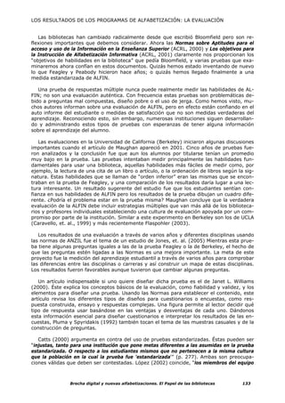 LOS RESULTADOS DE LOS PROGRAMAS DE ALFABETIZACIÓN: LA EVALUACIÓN


   Las bibliotecas han cambiado radicalmente desde que escribió Bloomfield pero son re-
flexiones importantes que debemos considerar. Ahora las Normas sobre Aptitudes para el
acceso y uso de la Información en la Enseñanza Superior (ACRL, 2000) y Los objetivos para
la Instrucción de Alfabetización Informativa (ACRL, 2001) claramente nos proporcionan los
“objetivos de habilidades en la biblioteca” que pedía Bloomfield, y varias pruebas que exa-
minaremos ahora confían en estos documentos. Quizás hemos estado inventando de nuevo
lo que Feagley y Peabody hicieron hace años; o quizás hemos llegado finalmente a una
medida estandarizada de ALFIN.

   Una prueba de respuestas múltiple nunca puede realmente medir las habilidades de AL-
FIN; no son una evaluación auténtica. Con frecuencia estas pruebas son problemáticas de-
bido a preguntas mal compuestas, diseño pobre o el uso de jerga. Como hemos visto, mu-
chos autores informan sobre una evaluación de ALFIN, pero en efecto están confiando en el
auto informe del estudiante o medidas de satisfacción que no son medidas verdaderas del
aprendizaje. Reconociendo esto, sin embargo, numerosas instituciones siguen desarrollan-
do y administrando estos tipos de pruebas con esperanzas de tener alguna información
sobre el aprendizaje del alumno.

   Las evaluaciones en la Universidad de California (Berkeley) iniciaron algunas discusiones
importantes cuando el artículo de Maughan apareció en 2001. Cinco años de pruebas fue-
ron analizados y la conclusión fue que aun los alumnos por titularse tenían un promedio
muy bajo en la prueba. Las pruebas intentaban medir principalmente las habilidades fun-
damentales para usar una biblioteca, aquellas habilidades más fáciles de medir como, por
ejemplo, la lectura de una cita de un libro o artículo, o la ordenación de libros según la sig-
natura. Estas habilidades que se llaman de “orden inferior” eran las mismas que se encon-
traban en la prueba de Feagley, y una comparación de los resultados daría lugar a una lec-
tura interesante. Un resultado sugerente del estudio fue que los estudiantes sentían con-
fianza en sus habilidades de ALFIN pero los resultados de la prueba dibujan un cuadro dife-
rente. ¿Podría el problema estar en la prueba misma? Maughan concluye que la verdadera
evaluación de la ALFIN debe incluir estrategias múltiples que van más allá de los biblioteca-
rios y profesores individuales estableciendo una cultura de evaluación apoyada por un com-
promiso por parte de la institución. Similar a este experimento en Berkeley son los de UCLA
(Caravello, et. al., 1999) y más recientemente Flaspohler (2003).

   Los resultados de una evaluación a través de varios años y diferentes disciplinas usando
las normas de ANZIL fue el tema de un estudio de Jones, et. al. (2005) Mientras esta prue-
ba tiene algunas preguntas iguales a las de la prueba Feagley o la de Berkeley, el hecho de
que las preguntas estén ligadas a las Normas es una mejora importante. La meta de este
proyecto fue la medición del aprendizaje estudiantil a través de varios años para comprobar
las diferencias entre las disciplinas o carreras y así construir un mapa de estas disciplinas.
Los resultados fueron favorables aunque tuvieron que cambiar algunas preguntas.

   Un artículo indispensable si uno quiere diseñar dicha prueba es el de Janet L. Williams
(2000). Éste explica los conceptos básicos de la evaluación, como fiabilidad y validez, y los
elementos para diseñar una prueba. Usando las Normas para establecer el contenido, este
artículo revisa los diferentes tipos de diseños para cuestionarios o encuestas, como res-
puesta construida, ensayo y respuestas complejas. Una figura permite al lector decidir qué
tipo de respuesta usar basándose en las ventajas y desventajas de cada uno. Dándonos
esta información esencial para diseñar cuestionarios e interpretar los resultados de las en-
cuestas, Pluma y Spyridakis (1992) también tocan el tema de las muestras casuales y de la
construcción de preguntas.

   Catts (2000) argumenta en contra del uso de pruebas estandarizadas. Éstas pueden ser
“injustas, tanto para una institución que pone metas diferentes a las asumidas en la prueba
estandarizada. O respecto a los estudiantes mismos que no pertenecen a la misma cultura
que la población en la cual la prueba fue 'estandarizada'” (p. 277). Ambas son preocupa-
ciones válidas que deben ser contestadas. López (2002) coincide, “los miembros del equipo



                Brecha digital y nuevas alfabetizaciones. El Papel de las bibliotecas     133
 