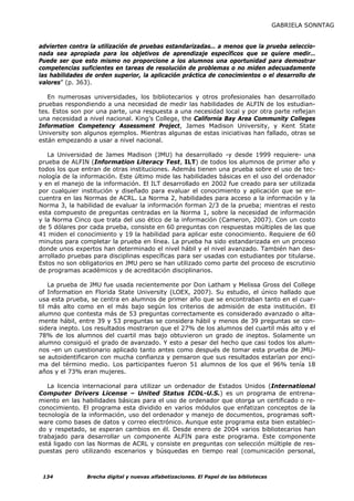 GABRIELA SONNTAG


advierten contra la utilización de pruebas estandarizadas… a menos que la prueba seleccio-
nada sea apropiada para los objetivos de aprendizaje específicos que se quiere medir…
Puede ser que esto mismo no proporcione a los alumnos una oportunidad para demostrar
competencias suficientes en tareas de resolución de problemas o no miden adecuadamente
las habilidades de orden superior, la aplicación práctica de conocimientos o el desarrollo de
valores” (p. 363).

   En numerosas universidades, los bibliotecarios y otros profesionales han desarrollado
pruebas respondiendo a una necesidad de medir las habilidades de ALFIN de los estudian-
tes. Estos son por una parte, una respuesta a una necesidad local y por otra parte reflejan
una necesidad a nivel nacional. King’s College, the California Bay Area Community Colleges
Information Competency Assessment Project, James Madison University, y Kent State
University son algunos ejemplos. Mientras algunas de estas iniciativas han fallado, otras se
están empezando a usar a nivel nacional.

   La Universidad de James Madison (JMU) ha desarrollado -y desde 1999 requiere- una
prueba de ALFIN (Information Literacy Test, ILT) de todos los alumnos de primer año y
todos los que entran de otras instituciones. Además tienen una prueba sobre el uso de tec-
nología de la información. Este último mide las habilidades básicas en el uso del ordenador
y en el manejo de la información. El ILT desarrollado en 2002 fue creado para ser utilizada
por cualquier institución y diseñado para evaluar el conocimiento y aplicación que se en-
cuentra en las Normas de ACRL. La Norma 2, habilidades para acceso a la información y la
Norma 3, la habilidad de evaluar la información forman 2/3 de la prueba; mientras el resto
esta compuesto de preguntas centradas en la Norma 1, sobre la necesidad de información
y la Norma Cinco que trata del uso ético de la información (Cameron, 2007). Con un costo
de 5 dólares por cada prueba, consiste en 60 preguntas con respuestas múltiples de las que
41 miden el conocimiento y 19 la habilidad para aplicar este conocimiento. Requiere de 60
minutos para completar la prueba en línea. La prueba ha sido estandarizada en un proceso
donde unos expertos han determinado el nivel hábil y el nivel avanzado. También han des-
arrollado pruebas para disciplinas específicas para ser usadas con estudiantes por titularse.
Estos no son obligatorios en JMU pero se han utilizado como parte del proceso de escrutinio
de programas académicos y de acreditación disciplinarios.

    La prueba de JMU fue usada recientemente por Don Latham y Melissa Gross del College
of Information en Florida State University (LOEX, 2007). Su estudio, el único hallado que
usa esta prueba, se centra en alumnos de primer año que se encontraban tanto en el cuar-
til más alto como en el más bajo según los criterios de admisión de esta institución. El
alumno que contesta más de 53 preguntas correctamente es considerado avanzado o alta-
mente hábil, entre 39 y 53 preguntas se considera hábil y menos de 39 preguntas se con-
sidera inepto. Los resultados mostraron que el 27% de los alumnos del cuartil más alto y el
78% de los alumnos del cuartil mas bajo obtuvieron un grado de ineptos. Solamente un
alumno consiguió el grado de avanzado. Y esto a pesar del hecho que casi todos los alum-
nos -en un cuestionario aplicado tanto antes como después de tomar esta prueba de JMU-
se autoidentificaron con mucha confianza y pensaron que sus resultados estarían por enci-
ma del término medio. Los participantes fueron 51 alumnos de los que el 96% tenía 18
años y el 73% eran mujeres.

   La licencia internacional para utilizar un ordenador de Estados Unidos (International
Computer Drivers License – United Status ICDL-U.S.) es un programa de entrena-
miento en las habilidades básicas para el uso de ordenador que otorga un certificado o re-
conocimiento. El programa esta dividido en varios módulos que enfatizan conceptos de la
tecnología de la información, uso del ordenador y manejo de documentos, programas soft-
ware como bases de datos y correo electrónico. Aunque este programa esta bien estableci-
do y respetado, se esperan cambios en él. Desde enero de 2004 varios bibliotecarios han
trabajado para desarrollar un componente ALFIN para este programa. Este componente
está ligado con las Normas de ACRL y consiste en preguntas con selección múltiple de res-
puestas pero utilizando escenarios y búsquedas en tiempo real (comunicación personal,



 134            Brecha digital y nuevas alfabetizaciones. El Papel de las bibliotecas
 