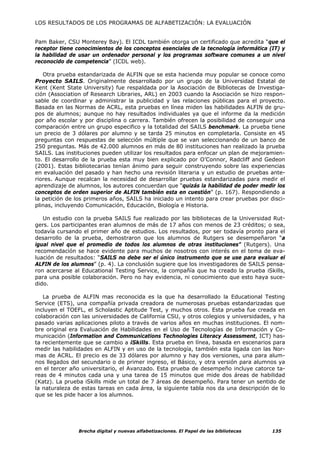 LOS RESULTADOS DE LOS PROGRAMAS DE ALFABETIZACIÓN: LA EVALUACIÓN


Pam Baker, CSU Monterey Bay). El ICDL también otorga un certificado que acredita “que el
receptor tiene conocimientos de los conceptos esenciales de la tecnología informática (IT) y
la habilidad de usar un ordenador personal y los programas software comunes a un nivel
reconocido de competencia” (ICDL web).

   Otra prueba estandarizada de ALFIN que se esta hacienda muy popular se conoce como
Proyecto SAILS. Originalmente desarrollado por un grupo de la Universidad Estatal de
Kent (Kent State University) fue respaldada por la Asociación de Bibliotecas de Investiga-
ción (Association of Research Libraries, ARL) en 2003 cuando la Asociación se hizo respon-
sable de coordinar y administrar la publicidad y las relaciones públicas para el proyecto.
Basada en las Normas de ACRL, esta pruebas en línea miden las habilidades ALFIN de gru-
pos de alumnos; aunque no hay resultados individuales ya que el informe da la medición
por año escolar y por disciplina o carrera. También ofrecen la posibilidad de conseguir una
comparación entre un grupo especifico y la totalidad del SAILS benchmark. La prueba tiene
un precio de 3 dólares por alumno y se tarda 25 minutos en completarla. Consiste en 45
preguntas con respuestas de selección múltiple que se van seleccionando de un banco de
250 preguntas. Más de 42.000 alumnos en más de 80 instituciones han realizado la prueba
SAILS. Las instituciones pueden utilizar los resultados para enfocar un plan de mejoramien-
to. El desarrollo de la prueba esta muy bien explicado por O’Connor, Radcliff and Gedeon
(2001). Estas bibliotecarias tenían ánimo para seguir construyendo sobre las experiencias
en evaluación del pasado y han hecho una revisión literaria y un estudio de pruebas ante-
riores. Aunque recalcan la necesidad de desarrollar pruebas estandarizadas para medir el
aprendizaje de alumnos, los autores concuerdan que “quizás la habilidad de poder medir los
conceptos de orden superior de ALFIN también esta en cuestión” (p. 167). Respondiendo a
la petición de los primeros años, SAILS ha iniciado un intento para crear pruebas por disci-
plinas, incluyendo Comunicación, Educación, Biología e Historia.

   Un estudio con la prueba SAILS fue realizado por las bibliotecas de la Universidad Rut-
gers. Los participantes eran alumnos de más de 17 años con menos de 23 créditos; o sea,
todavía cursando el primer año de estudios. Los resultados, por ser todavía pronto para el
desarrollo de la prueba, demostraron que los alumnos de Rutgers se desempeñaron “a
igual nivel que el promedio de todos los alumnos de otras instituciones” (Rutgers). Una
recomendación se hace evidente para muchos de nosotros con interés en el tema de eva-
luación de resultados: “SAILS no debe ser el único instrumento que se use para evaluar el
ALFIN de los alumnos” (p. 4). La conclusión sugiere que los investigadores de SAILS pensa-
ron acercarse al Educational Testing Service, la compañía que ha creado la prueba iSkills,
para una posible colaboración. Pero no hay evidencia, ni conocimiento que esto haya suce-
dido.

   La prueba de ALFIN mas reconocida es la que ha desarrollado la Educational Testing
Service (ETS), una compañía privada creadora de numerosas pruebas estandarizadas que
incluyen el TOEFL, el Scholastic Aptitude Test, y muchos otros. Esta prueba fue creada en
colaboración con las universidades de California CSU, y otros colegios y universidades, y ha
pasado varias aplicaciones piloto a través de varios años en muchas instituciones. El nom-
bre original era Evaluación de Habilidades en el Uso de Tecnologías de Información y Co-
municación (Information and Communications Technologies Literacy Assessment, ICT) has-
ta recientemente que se cambio a iSkills. Esta prueba en línea, basada en escenarios para
medir las habilidades en ALFIN y en uso de la tecnología, también esta ligada con las Nor-
mas de ACRL. El precio es de 33 dólares por alumno y hay dos versiones, una para alum-
nos llegados del secundario o de primer ingreso, el Básico, y otra versión para alumnos ya
en el tercer año universitario, el Avanzado. Esta prueba de desempeño incluye catorce ta-
reas de 4 minutos cada una y una tarea de 15 minutos que mide dos áreas de habilidad
(Katz). La prueba iSkills mide un total de 7 áreas de desempeño. Para tener un sentido de
la naturaleza de estas tareas en cada área, la siguiente tabla nos da una descripción de lo
que se les pide hacer a los alumnos.




                Brecha digital y nuevas alfabetizaciones. El Papel de las bibliotecas   135
 