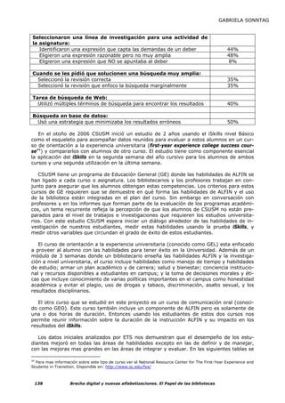 GABRIELA SONNTAG


Seleccionaron una línea de investigación para una actividad de
la asignatura:
   Identificaron una expresión que capta las demandas de un deber                                   44%
   Eligieron una expresión razonable pero no muy amplia                                             48%
   Eligieron una expresión que NO se apuntaba al deber                                              8%

Cuando se les pidió que solucionen una búsqueda muy amplia:
  Seleccionó la revisión correcta                                                                   35%
  Seleccionó la revisión que enfoco la búsqueda marginalmente                                       35%

Tarea de búsqueda de Web:
  Utilizó múltiples términos de búsqueda para encontrar los resultados                              40%

Búsqueda en base de datos:
 Usó una estrategia que minimizaba los resultados erróneos                                          50%

   En el otoño de 2006 CSUSM inició un estudio de 2 años usando el iSkills nivel Básico
como el esqueleto para acompañar datos reunidos para evaluar a estos alumnos en un cur-
so de orientación a la experiencia universitaria (first-year experience college success cour-
se44) y compararlos con alumnos de otro curso. El estudio tiene como componente esencial
la aplicación del iSkills en la segunda semana del año cursivo para los alumnos de ambos
cursos y una segunda utilización en la última semana.

   CSUSM tiene un programa de Educación General (GE) donde las habilidades de ALFIN se
han ligado a cada curso o asignatura. Los bibliotecarios y los profesores trabajan en con-
junto para asegurar que los alumnos obtengan estas competencias. Los criterios para estos
cursos de GE requieren que se demuestre en qué forma las habilidades de ALFIN y el uso
de la biblioteca están integradas en el plan del curso. Sin embargo en conversación con
profesores y en los informes que forman parte de la evaluación de los programas académi-
cos, un tema recurrente refleja la percepción de que los alumnos de CSUSM no están pre-
parados para el nivel de trabajos e investigaciones que requieren los estudios universita-
rios. Con este estudio CSUSM espera iniciar un diálogo alrededor de las habilidades de in-
vestigación de nuestros estudiantes, medir estas habilidades usando la prueba iSkills, y
medir otros variables que circundan el grado de éxito de estos estudiantes.

   El curso de orientación a la experiencia universitaria (conocido como GEL) esta enfocado
a proveer al alumno con las habilidades para tener éxito en la Universidad. Además de un
módulo de 3 semanas donde un bibliotecario enseña las habilidades ALFIN y la investiga-
ción a nivel universitaria, el curso incluye habilidades como manejo de tiempo y habilidades
de estudio; armar un plan académico y de carrera; salud y bienestar; conciencia institucio-
nal y recursos disponibles a estudiantes en campus; y la toma de decisiones morales y éti-
cas que incluye conocimiento de varias políticas importantes en el campus como honestidad
académica y evitar el plagio, uso de drogas y tabaco, discriminación, asalto sexual, y los
resultados disciplinarios.

   El otro curso que se estudió en este proyecto es un curso de comunicación oral (conoci-
do como GEO). Este curso también incluye un componente de ALFIN pero es solamente de
una o dos horas de duración. Entonces usando los estudiantes de estos dos cursos nos
permite reunir información sobre la duración de la instrucción ALFIN y su impacto en los
resultados del iSkills.

   Los datos iniciales analizados por ETS nos demuestran que el desempeño de los estu-
diantes mejoró en todas las áreas de habilidades excepto en las de definir y de manejar,
con las mejoras mas grandes en las áreas de integrar y evaluar. En las siguientes tablas se

44
   Para mas información sobre este tipo de curso ver el National Resource Center for The First-Year Experience and
Students in Transition. Disponible en: http://www.sc.edu/fye/



 138               Brecha digital y nuevas alfabetizaciones. El Papel de las bibliotecas
 
