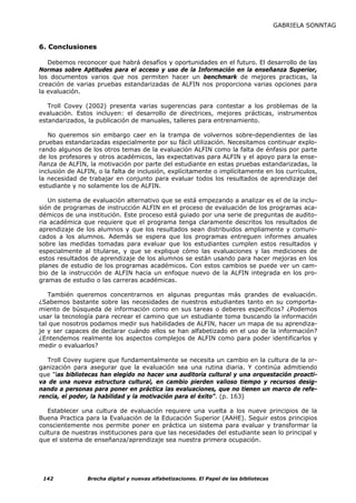 GABRIELA SONNTAG


6. Conclusiones

   Debemos reconocer que habrá desafíos y oportunidades en el futuro. El desarrollo de las
Normas sobre Aptitudes para el acceso y uso de la Información en la enseñanza Superior,
los documentos varios que nos permiten hacer un benchmark de mejores practicas, la
creación de varias pruebas estandarizadas de ALFIN nos proporciona varias opciones para
la evaluación.

   Troll Covey (2002) presenta varias sugerencias para contestar a los problemas de la
evaluación. Estos incluyen: el desarrollo de directrices, mejores prácticas, instrumentos
estandarizados, la publicación de manuales, talleres para entrenamiento.

   No queremos sin embargo caer en la trampa de volvernos sobre-dependientes de las
pruebas estandarizadas especialmente por su fácil utilización. Necesitamos continuar explo-
rando algunos de los otros temas de la evaluación ALFIN como la falta de énfasis por parte
de los profesores y otros académicos, las expectativas para ALFIN y el apoyo para la ense-
ñanza de ALFIN, la motivación por parte del estudiante en estas pruebas estandarizadas, la
inclusión de ALFIN, o la falta de inclusión, explícitamente o implícitamente en los currículos,
la necesidad de trabajar en conjunto para evaluar todos los resultados de aprendizaje del
estudiante y no solamente los de ALFIN.

   Un sistema de evaluación alternativo que se está empezando a analizar es el de la inclu-
sión de programas de instrucción ALFIN en el proceso de evaluación de los programas aca-
démicos de una institución. Este proceso está guiado por una serie de preguntas de audito-
ria académica que requiere que el programa tenga claramente descritos los resultados de
aprendizaje de los alumnos y que los resultados sean distribuidos ampliamente y comuni-
cados a los alumnos. Además se espera que los programas entreguen informes anuales
sobre las medidas tomadas para evaluar que los estudiantes cumplen estos resultados y
especialmente al titularse, y que se explique cómo las evaluaciones y las mediciones de
estos resultados de aprendizaje de los alumnos se están usando para hacer mejoras en los
planes de estudio de los programas académicos. Con estos cambios se puede ver un cam-
bio de la instrucción de ALFIN hacia un enfoque nuevo de la ALFIN integrada en los pro-
gramas de estudio o las carreras académicas.

   También queremos concentrarnos en algunas preguntas más grandes de evaluación.
¿Sabemos bastante sobre las necesidades de nuestros estudiantes tanto en su comporta-
miento de búsqueda de información como en sus tareas o deberes específicos? ¿Podemos
usar la tecnología para recrear el camino que un estudiante toma buscando la información
tal que nosotros podamos medir sus habilidades de ALFIN, hacer un mapa de su aprendiza-
je y ser capaces de declarar cuándo ellos se han alfabetizado en el uso de la información?
¿Entendemos realmente los aspectos complejos de ALFIN como para poder identificarlos y
medir o evaluarlos?

   Troll Covey sugiere que fundamentalmente se necesita un cambio en la cultura de la or-
ganización para asegurar que la evaluación sea una rutina diaria. Y continúa admitiendo
que "las bibliotecas han elegido no hacer una auditoría cultural y una orquestación proacti-
va de una nueva estructura cultural, en cambio pierden valioso tiempo y recursos desig-
nando a personas para poner en práctica las evaluaciones, que no tienen un marco de refe-
rencia, el poder, la habilidad y la motivación para el éxito”. (p. 163)

   Establecer una cultura de evaluación requiere una vuelta a los nueve principios de la
Buena Practica para la Evaluación de la Educación Superior (AAHE). Seguir estos principios
conscientemente nos permite poner en práctica un sistema para evaluar y transformar la
cultura de nuestras instituciones para que las necesidades del estudiante sean lo principal y
que el sistema de enseñanza/aprendizaje sea nuestra primera ocupación.




 142            Brecha digital y nuevas alfabetizaciones. El Papel de las bibliotecas
 