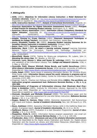 LOS RESULTADOS DE LOS PROGRAMAS DE ALFABETIZACIÓN: LA EVALUACIÓN


7. Bibliografía

• ACRL (2001). Objectives for Information Literacy Instruction: a Model Statement for
  Academic Librarians. Dispon. en: http://www.ala.org/ala/acrl/acrlstandards/objectivesinformation.htm.
  Disponible en español en: http://eprints.rclis.org/archive/00003193/01/65a3.pdf
• ACRL Instruction Section (2007). Analysis of Instructional Environments. Disponib. en:
 http://www.library.uiuc.edu/training/aie/Analysis%20of%20Instructional%20Environments%20final%202.pdf
• American Association for Higher Education Assessment Forum (1992). Principals
  of Good Practice for Assessing Student Learning. Washington, D. C.: AAHE.
• American Library Association (2004). Information Literacy Competency Standards for
  Higher Education. Disponible en: http://www.ala.org/ala/acrl/acrlstandards/standards.pdf.
  [Consulta:           16/05/2007].         Disponible         en         español             en:
  http://www.ala.org/ala/acrl/acrlstandards/informationliteracycompetencystandards.cfm.
• Angelo, Thomas A.; Cross, Patricia (1993). Classroom Assessment Techniques: A
  Handbook for College Teachers. 2nd Edition. San Francisco: Jossey-Bass.
• Avery, Elizabeth; Fuseler, Ed. (2003). Assessing Student Learning Outcomes for In-
  formation Literacy Instruction in Academic Institutions. Chicago, ACRL.
• Baker, Pam (2007). Personal communication. CSUMB, June.
• Battersby, Mark (1999). So what’s a learning outcome anyway? Learning Outcomes
  Network, Centre for Curriculum, Transfer and Technology. Disponible en:
  http://www.c2t2.ca/GoodPractice/Exchange/curriculum-frameworks/sowhatsa.html [Con-
  sulta: 27/05/2007].
• Bloomfield, Masse (1974). Testing for library-use competence. IN: Lubans, John Jr.
  Educating the Library User. NY: Bowker, p. 221-231.
• Cameron, Lynn, Steven L. Wise and Susan M. Lottridge (2007). The development
  and validation of the Information Literacy Test. College and Research Libraries. V.68, n.
  3, May, p. 229-236.
• Caravello, Patti, Eleanor Mitchell, Eloise Borah, and Judith Herschman (2001).
  UCLA Library’s Information Competencies Survey. UCLA Libraries, University of California.
  Disponible en: http://www.library.ucla.edu/infocompetence/index_noframes.htm.
• Catts, Ralph (2000). Some issues in assessing information literacy. IN: Christine Bruce;
  Philip Candy (eds). Information literacy around the world: Advances in programs and re-
  search. Wagga Wagga (New South Wales): Center for Information Studies. Charles Stuart
  University, p 271-283.
• Chapman, Julie M., Charlcie (sic) Pettway and Michelle White (2001). The portfolio: an
  instruction program assessment tool. Reference Services Review, v. 29, n. 4, p.
  294-300.
• Characteristics of Programs of Information Literacy that Illustrate Best Prac-
  tices: a Guideline (2003). Institute for Information Literacy. Approved by the ACRL
  Board, June 2003. Disponible en: http://www.ala.org/ala/acrl/acrlstandards/characteristics.htm.
  Disponible en español en: http://www.aab.es/pdfs/baab70/70a4.PDF
• Choinski, Elizabeth and Michelle Emanuel (2006). The one-minute paper and the
  one-hour class: Outcomes assessment for one-shot library instruction. Reference Services
  Review v. 34, n. 1, p. 148-155.
• Dugan, Robert E.; Hernon, Peter (2002). Outcomes Assessment: Not Synonymous
  with Inputs and Outputs. Journal of Academic Librarianship, Nov, Vol. 28 Issue 6, p. 376,
  5 p.
• Dunn, Kathleen (2002). Assessing information literacy skills in the California State Uni-
  versity: A progress report. Journal of Academic Librarianship, 28, n1-2, p. 26-35.
• Fjallbrant, Nancy (1977). Evaluation in a User Education Programme. Journal of Libra-
  rianship, v. 9, n. 2, p. 83-95.
• Flaspohler, Molly R. (2003). Information literacy program assessment: one small col-
  lege takes the big plunge. Reference Services Review, v. 31, n. 2, p. 129-140.
• Friedlander, Amy (2002). Dimensions and use of the scholarly information environment.
  A Data Set Assembled by the Digital Library Federation and Outsell. Inc. Digital Library
  Federation and the Council on Library and Information Resources (Washington, D.C.).
  Disponible en: http://www.diglib.org/pubs/dlf098/.



                 Brecha digital y nuevas alfabetizaciones. El Papel de las bibliotecas             143
 