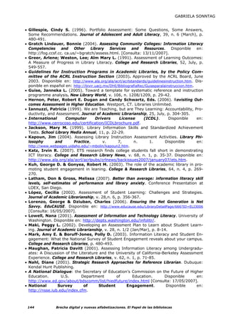 GABRIELA SONNTAG


• Gillespie, Cindy S. (1996). Portfolio Assessment: Some Questions, Some Answers,
  Some Recommendations. Journal of Adolescent and Adult Literacy, 39, n. 6 (March), p.
  480-491.
• Gratch Lindauer, Bonnie (2004). Assessing Community Colleges: Information Literacy
  Competencies and Other Library Services and Resources. Disponible en:
  http://fog.ccsf.cc. ca.us/~bgratch/assess.html. [Consulta: 13/11/2007].
• Greer, Arlene; Weston, Lee; Alm Mary L. (1991). Assessment of Learning Outcomes:
  A Measure of Progress in Library Literacy. College and Research Libraries, 52, July, p.
  549-557.
• Guidelines for Instruction Programs in Academic Libraries, by the Policy Com-
  mittee of the ACRL Instruction Section (2003). Approved by the ACRL Board, June
  2003. Disponible en: http://www.ala.org/ala/acrl/acrlstandards/guidelinesinstruction.htm. Dis-
  ponible en español en: http://bivir.uacj.mx/DHI/BibliografiaRec/Guiasparalainstruccion.htm.
• Guise, Janneka L. (2005). Toward a template for systematic reference and instruction
  programme analysis. New Library World, v. 106, n. 1208/1209, p. 29-42.
• Hernon, Peter, Robert E. Dugan and Candy Schwartz, Eds. (2006). Revisiting Out-
  comes Assessment in Higher Education. Westport, CT. Libraries Unlimited.
• Iannuzzi, Patricia (1999). We are Teaching, but are They Learning: Accountability, Pro-
  ductivity, and Assessment. Journal of Academic Librarianship, 25, July, p. 304-305.
• International        Computer       Drivers      License       (ICDL).       Disponible     en:
  http://www.cerrocoso.edu/certification/ICDLbrochure.pdf.
• Jackson, Mary M. (1999). Library Information Skills and Standardized Achievement
  Tests. School Library Media Annual, 11, p. 22-29.
• Kapoun, Jim (2004). Assessing Library Instruction Assessment Activities. Library Phi-
  losophy       and        Practice,       v.     7,       n.       1.       Disponible       en:
 http://www.webpages.uidaho.edu/~mbolin/kapoun2.htm.
• Katz, Irvin R. (2007). ETS research finds college students fall short in demonstrating
  ICT literacy. College and Research Library News, v. 68, n. 1, p. 35-37. Disponible en:
  http://www.ala.org/ala/acrl/acrlpubs/crlnews/backissues2007/january07/ets.htm.
• Kuh, George D. & Gonyea, Robert M. (2003). The role of the academic library in pro-
  moting student engagement in leaning. College & Research Libraries, 64, n. 4, p. 269-
  270.
• Latham, Don & Gross, Melissa (2007). Better than average: information literacy skill
  levels, self-estimates of performance and library anxiety. Conference Presentation at
  LOEX, San Diego.
• López, Cecilia (2002). Assessment of Student Learning: Challenges and Strategies.
  Journal of Academic Librarianship, v. 28,n. 6, p. 356-367.
• Lorenzo, George & Dziuban, Charles (2006). Ensuring the Net Generation is Net
  Savvy. EduCAUSE. Disponible en: http://www.educause.edu/LibraryDetailPage/666?ID=ELI3006
  [Consulta: 16/05/2007].
• Lowell, Nana (2001). Assessment of Information and Technology Literacy. University of
  Washington. Disponible en: http://depts.washington.edu/infolitr/.
• Maki, Peggy L. (2002). Developing an Assessment Plan to Learn about Student Learn-
  ing. Journal of Academic Librarianship, v. 28, n. 1/2 (Jan/Mar), p. 8-14.
• Mark, Amy E. & Boruff-Jones, Polly D. (2003). Information Literacy and Student En-
  gagement: What the National Survey of Student Engagement reveals about your campus.
  College and Research Libraries, p. 480-493.
• Maughan, Patricia Davitt (2001). Assessing Information Literacy among Undergradu-
  ates: A Discussion of the Literature and the University of California-Berkeley Assessment
  Experience. College and Research Libraries, v. 62, n. 1, p. 71-85.
• Nahl, Diane (2001). Strategic Research Approaches for Reference Librarian. Dubuque:
  Kendal Hunt Publishing.
• A National Dialogue: the Secretary of Education’s Commission on the Future of Higher
  Education.        U.S.     Department         of       Education.      Disponible     en:
  http://www.ed.gov/about/bdscomm/list/hiedfuture/index.html      [Consulta: 17/05/2007].
• National        Survey       of      Student        Engagement.         Disponible    en:
  http://nsse.iub.edu/index.cfm.



 144            Brecha digital y nuevas alfabetizaciones. El Papel de las bibliotecas
 